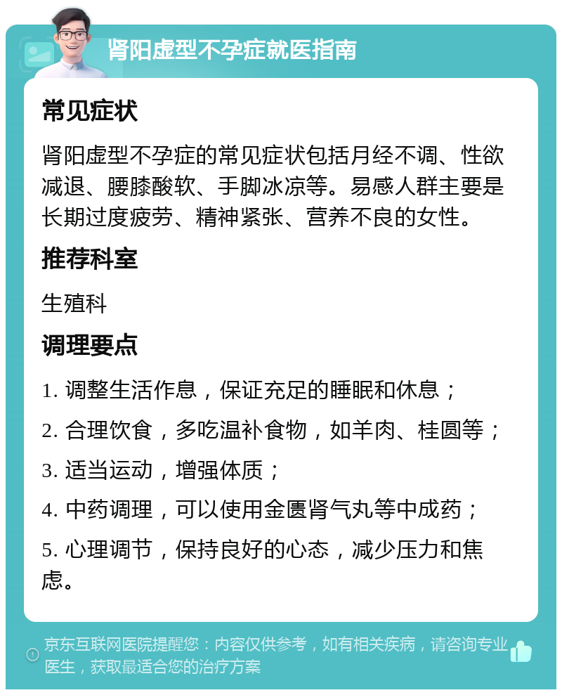 肾阳虚型不孕症就医指南 常见症状 肾阳虚型不孕症的常见症状包括月经不调、性欲减退、腰膝酸软、手脚冰凉等。易感人群主要是长期过度疲劳、精神紧张、营养不良的女性。 推荐科室 生殖科 调理要点 1. 调整生活作息，保证充足的睡眠和休息； 2. 合理饮食，多吃温补食物，如羊肉、桂圆等； 3. 适当运动，增强体质； 4. 中药调理，可以使用金匮肾气丸等中成药； 5. 心理调节，保持良好的心态，减少压力和焦虑。