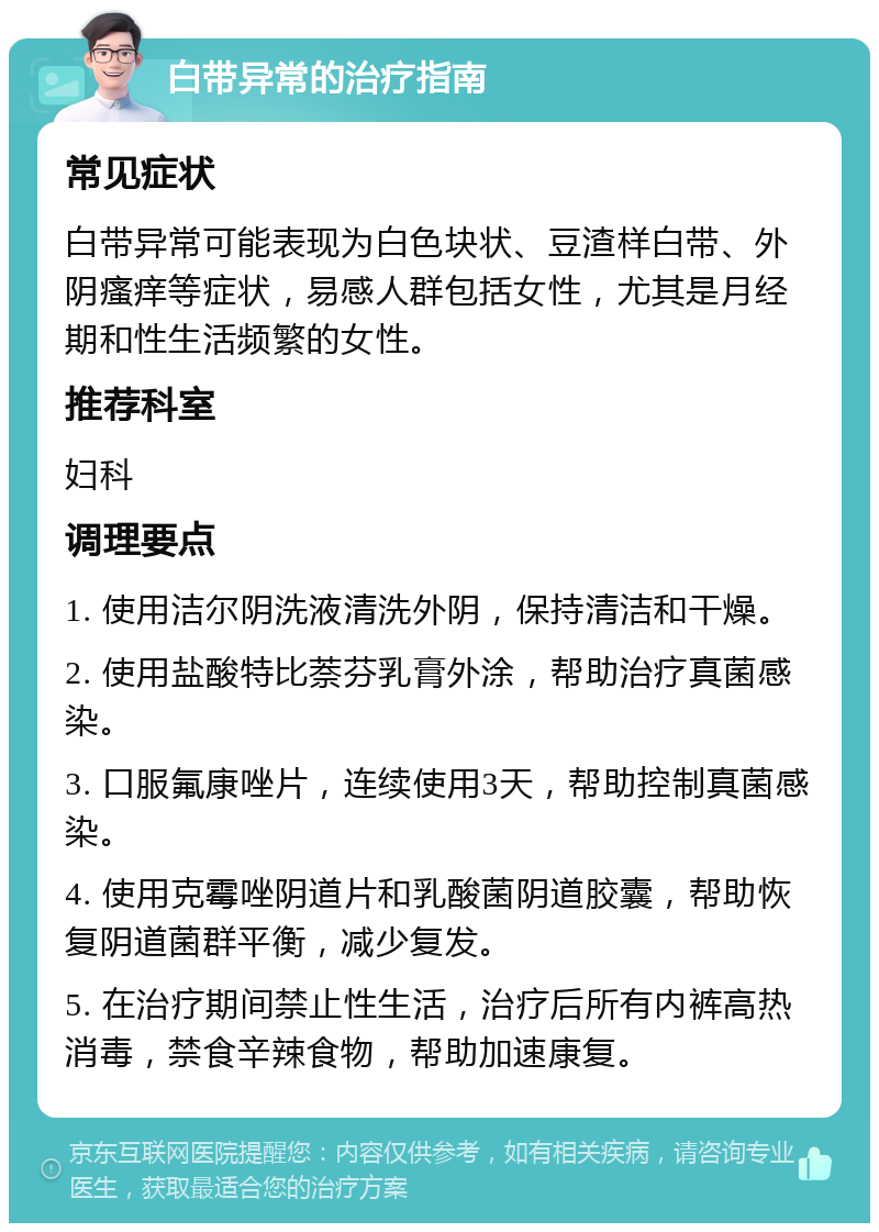 白带异常的治疗指南 常见症状 白带异常可能表现为白色块状、豆渣样白带、外阴瘙痒等症状，易感人群包括女性，尤其是月经期和性生活频繁的女性。 推荐科室 妇科 调理要点 1. 使用洁尔阴洗液清洗外阴，保持清洁和干燥。 2. 使用盐酸特比萘芬乳膏外涂，帮助治疗真菌感染。 3. 口服氟康唑片，连续使用3天，帮助控制真菌感染。 4. 使用克霉唑阴道片和乳酸菌阴道胶囊，帮助恢复阴道菌群平衡，减少复发。 5. 在治疗期间禁止性生活，治疗后所有内裤高热消毒，禁食辛辣食物，帮助加速康复。