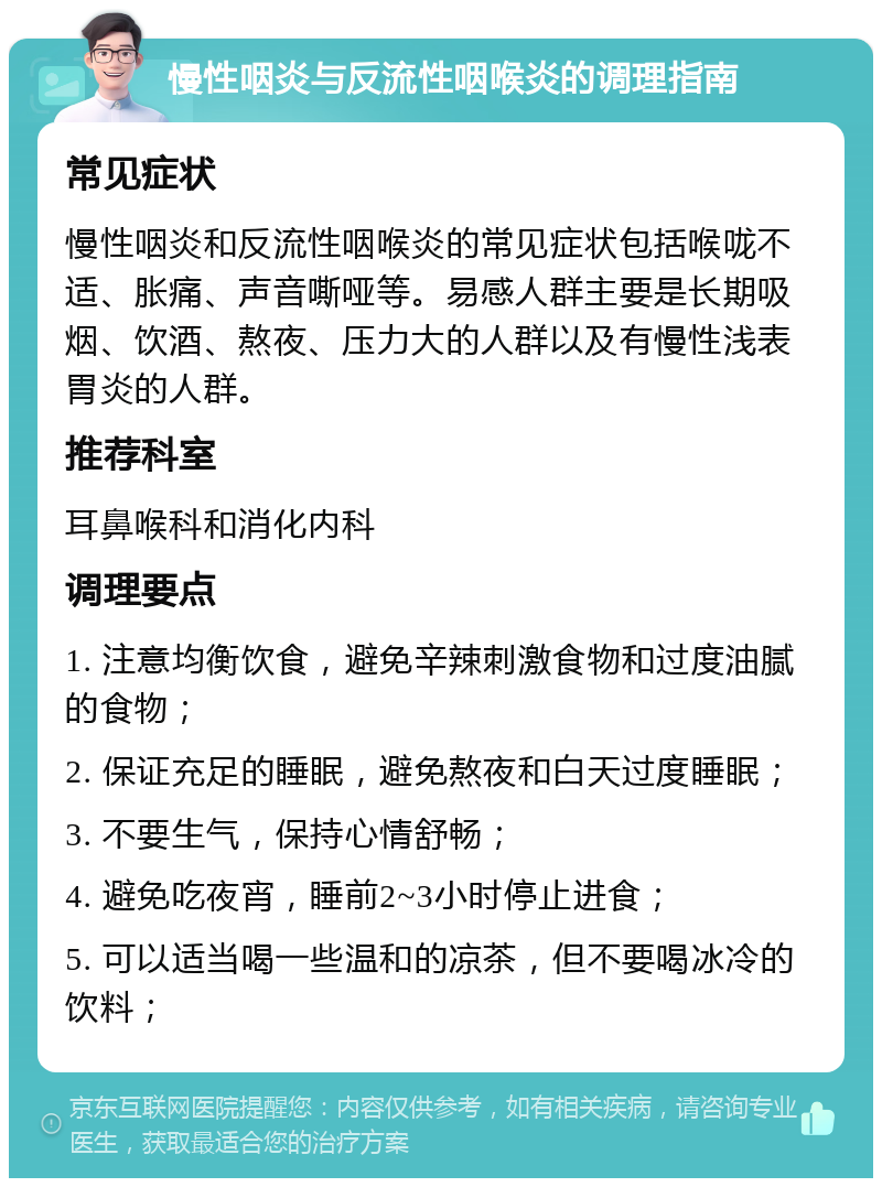 慢性咽炎与反流性咽喉炎的调理指南 常见症状 慢性咽炎和反流性咽喉炎的常见症状包括喉咙不适、胀痛、声音嘶哑等。易感人群主要是长期吸烟、饮酒、熬夜、压力大的人群以及有慢性浅表胃炎的人群。 推荐科室 耳鼻喉科和消化内科 调理要点 1. 注意均衡饮食，避免辛辣刺激食物和过度油腻的食物； 2. 保证充足的睡眠，避免熬夜和白天过度睡眠； 3. 不要生气，保持心情舒畅； 4. 避免吃夜宵，睡前2~3小时停止进食； 5. 可以适当喝一些温和的凉茶，但不要喝冰冷的饮料；