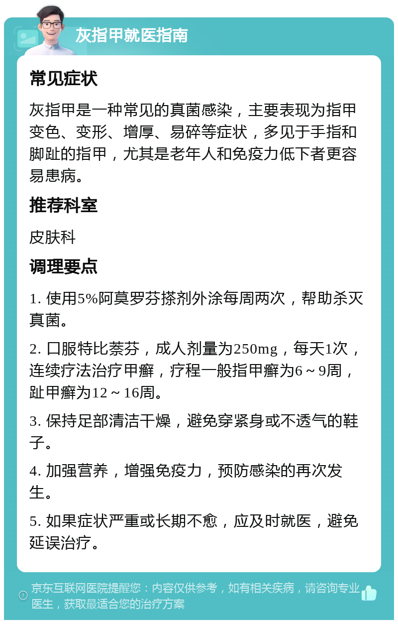 灰指甲就医指南 常见症状 灰指甲是一种常见的真菌感染，主要表现为指甲变色、变形、增厚、易碎等症状，多见于手指和脚趾的指甲，尤其是老年人和免疫力低下者更容易患病。 推荐科室 皮肤科 调理要点 1. 使用5%阿莫罗芬搽剂外涂每周两次，帮助杀灭真菌。 2. 口服特比萘芬，成人剂量为250mg，每天1次，连续疗法治疗甲癣，疗程一般指甲癣为6～9周，趾甲癣为12～16周。 3. 保持足部清洁干燥，避免穿紧身或不透气的鞋子。 4. 加强营养，增强免疫力，预防感染的再次发生。 5. 如果症状严重或长期不愈，应及时就医，避免延误治疗。