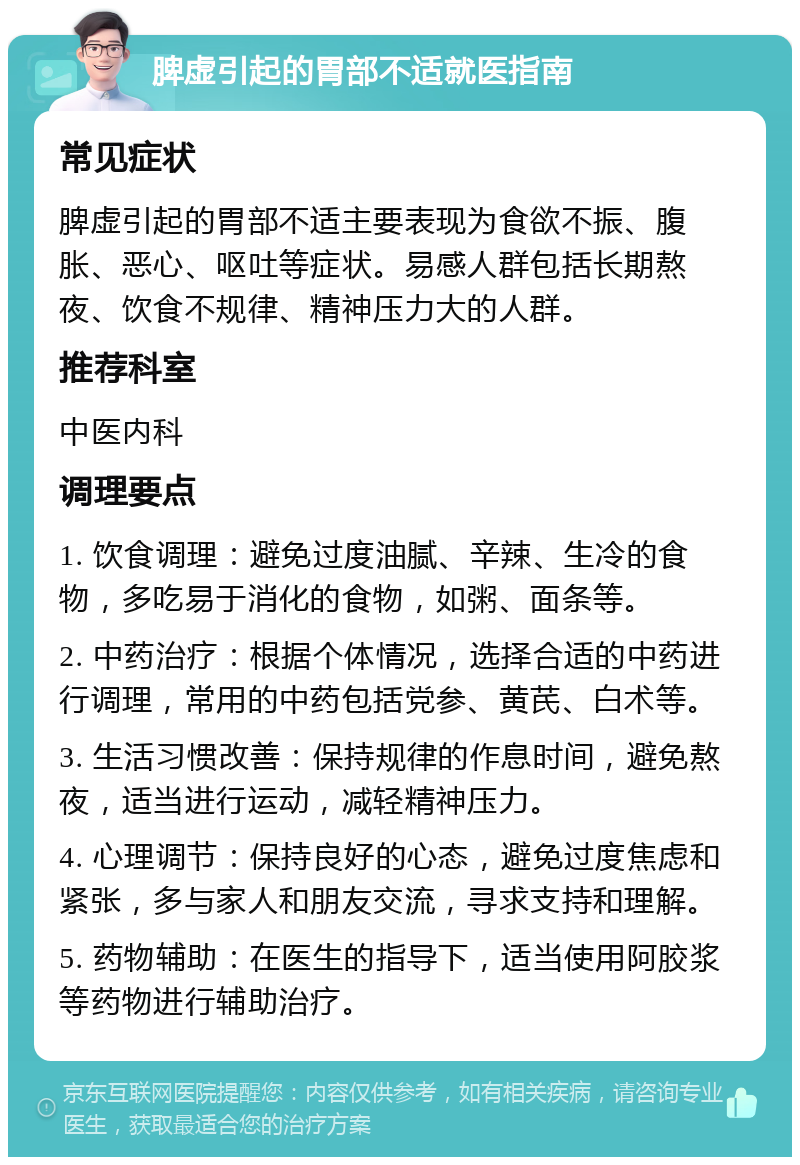 脾虚引起的胃部不适就医指南 常见症状 脾虚引起的胃部不适主要表现为食欲不振、腹胀、恶心、呕吐等症状。易感人群包括长期熬夜、饮食不规律、精神压力大的人群。 推荐科室 中医内科 调理要点 1. 饮食调理：避免过度油腻、辛辣、生冷的食物，多吃易于消化的食物，如粥、面条等。 2. 中药治疗：根据个体情况，选择合适的中药进行调理，常用的中药包括党参、黄芪、白术等。 3. 生活习惯改善：保持规律的作息时间，避免熬夜，适当进行运动，减轻精神压力。 4. 心理调节：保持良好的心态，避免过度焦虑和紧张，多与家人和朋友交流，寻求支持和理解。 5. 药物辅助：在医生的指导下，适当使用阿胶浆等药物进行辅助治疗。