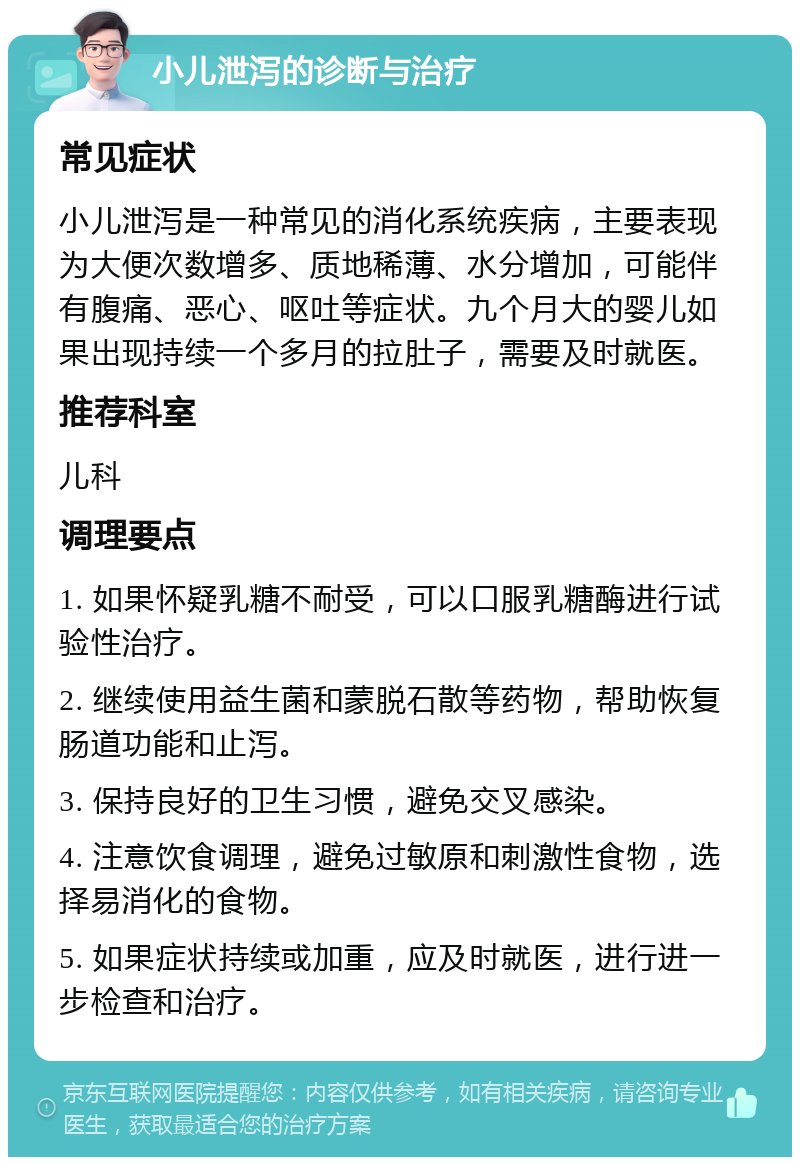 小儿泄泻的诊断与治疗 常见症状 小儿泄泻是一种常见的消化系统疾病，主要表现为大便次数增多、质地稀薄、水分增加，可能伴有腹痛、恶心、呕吐等症状。九个月大的婴儿如果出现持续一个多月的拉肚子，需要及时就医。 推荐科室 儿科 调理要点 1. 如果怀疑乳糖不耐受，可以口服乳糖酶进行试验性治疗。 2. 继续使用益生菌和蒙脱石散等药物，帮助恢复肠道功能和止泻。 3. 保持良好的卫生习惯，避免交叉感染。 4. 注意饮食调理，避免过敏原和刺激性食物，选择易消化的食物。 5. 如果症状持续或加重，应及时就医，进行进一步检查和治疗。