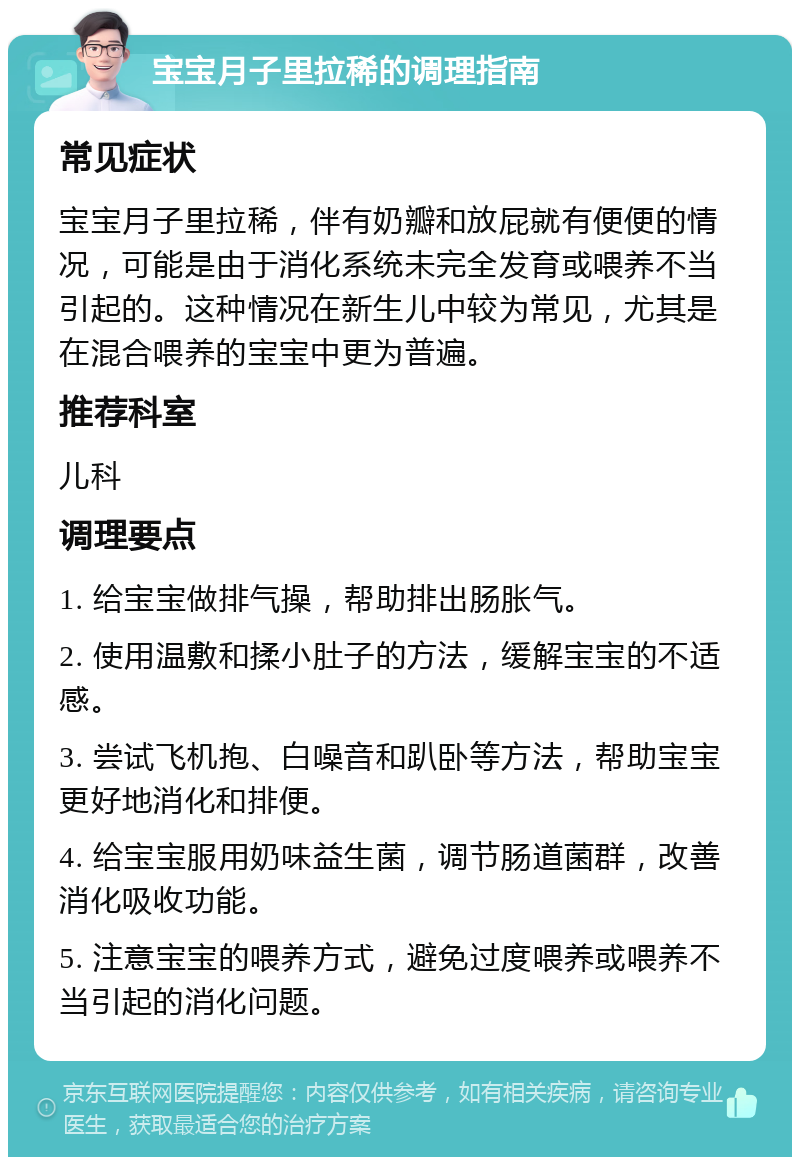 宝宝月子里拉稀的调理指南 常见症状 宝宝月子里拉稀，伴有奶瓣和放屁就有便便的情况，可能是由于消化系统未完全发育或喂养不当引起的。这种情况在新生儿中较为常见，尤其是在混合喂养的宝宝中更为普遍。 推荐科室 儿科 调理要点 1. 给宝宝做排气操，帮助排出肠胀气。 2. 使用温敷和揉小肚子的方法，缓解宝宝的不适感。 3. 尝试飞机抱、白噪音和趴卧等方法，帮助宝宝更好地消化和排便。 4. 给宝宝服用奶味益生菌，调节肠道菌群，改善消化吸收功能。 5. 注意宝宝的喂养方式，避免过度喂养或喂养不当引起的消化问题。