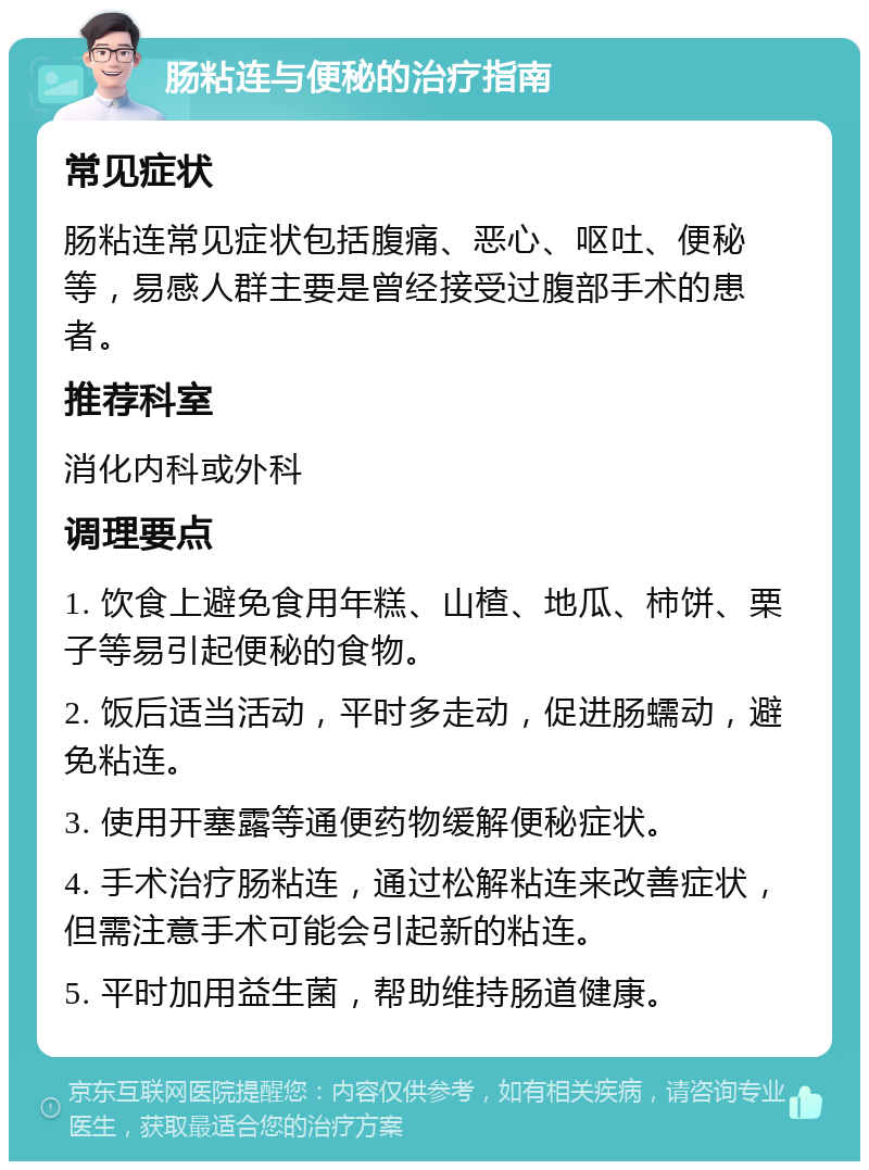 肠粘连与便秘的治疗指南 常见症状 肠粘连常见症状包括腹痛、恶心、呕吐、便秘等，易感人群主要是曾经接受过腹部手术的患者。 推荐科室 消化内科或外科 调理要点 1. 饮食上避免食用年糕、山楂、地瓜、柿饼、栗子等易引起便秘的食物。 2. 饭后适当活动，平时多走动，促进肠蠕动，避免粘连。 3. 使用开塞露等通便药物缓解便秘症状。 4. 手术治疗肠粘连，通过松解粘连来改善症状，但需注意手术可能会引起新的粘连。 5. 平时加用益生菌，帮助维持肠道健康。