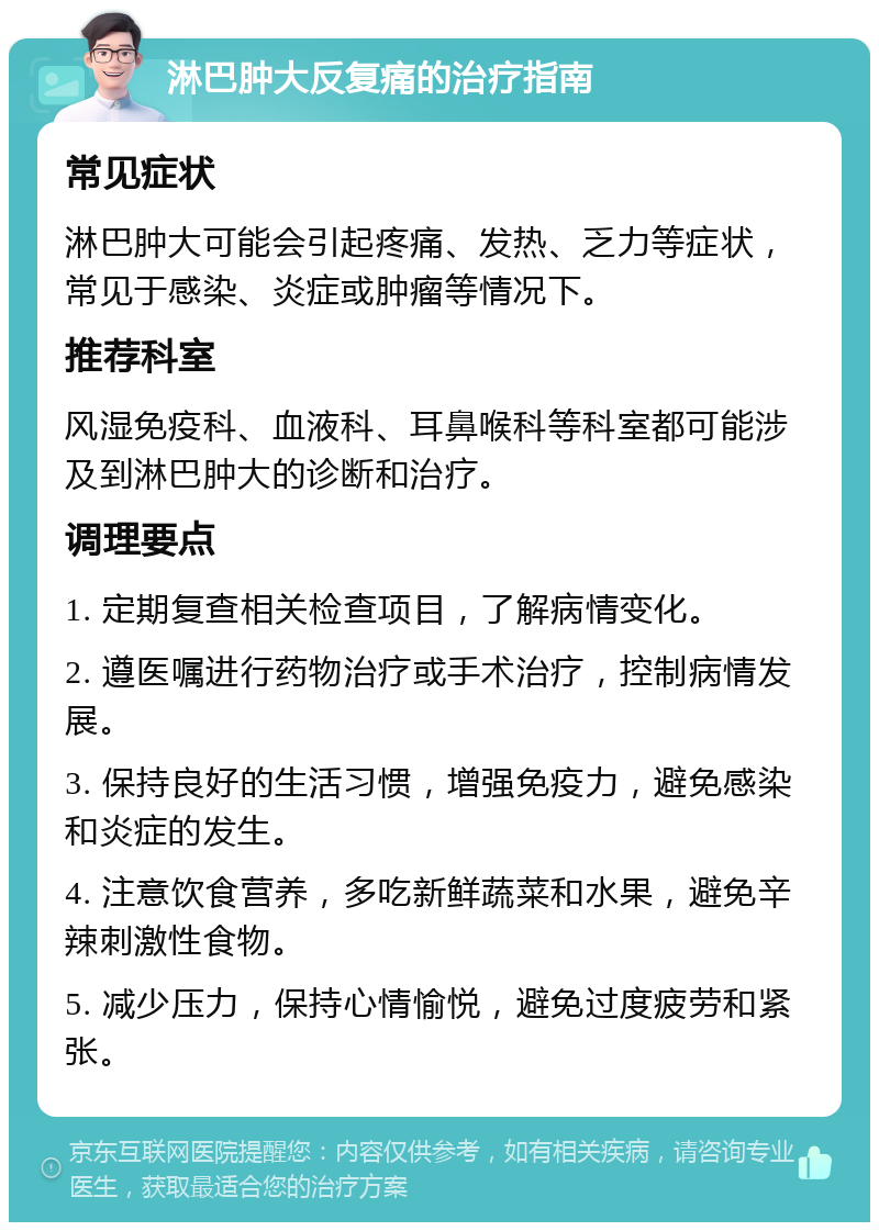 淋巴肿大反复痛的治疗指南 常见症状 淋巴肿大可能会引起疼痛、发热、乏力等症状，常见于感染、炎症或肿瘤等情况下。 推荐科室 风湿免疫科、血液科、耳鼻喉科等科室都可能涉及到淋巴肿大的诊断和治疗。 调理要点 1. 定期复查相关检查项目，了解病情变化。 2. 遵医嘱进行药物治疗或手术治疗，控制病情发展。 3. 保持良好的生活习惯，增强免疫力，避免感染和炎症的发生。 4. 注意饮食营养，多吃新鲜蔬菜和水果，避免辛辣刺激性食物。 5. 减少压力，保持心情愉悦，避免过度疲劳和紧张。