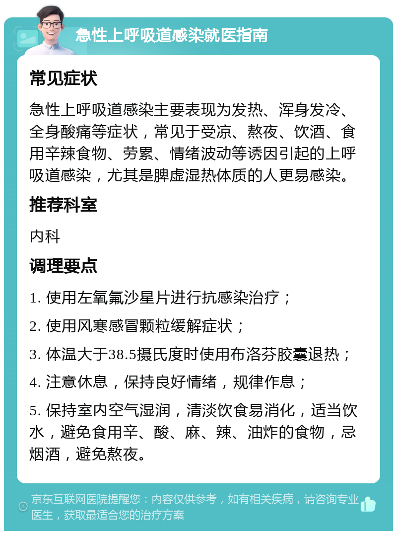 急性上呼吸道感染就医指南 常见症状 急性上呼吸道感染主要表现为发热、浑身发冷、全身酸痛等症状，常见于受凉、熬夜、饮酒、食用辛辣食物、劳累、情绪波动等诱因引起的上呼吸道感染，尤其是脾虚湿热体质的人更易感染。 推荐科室 内科 调理要点 1. 使用左氧氟沙星片进行抗感染治疗； 2. 使用风寒感冒颗粒缓解症状； 3. 体温大于38.5摄氏度时使用布洛芬胶囊退热； 4. 注意休息，保持良好情绪，规律作息； 5. 保持室内空气湿润，清淡饮食易消化，适当饮水，避免食用辛、酸、麻、辣、油炸的食物，忌烟酒，避免熬夜。