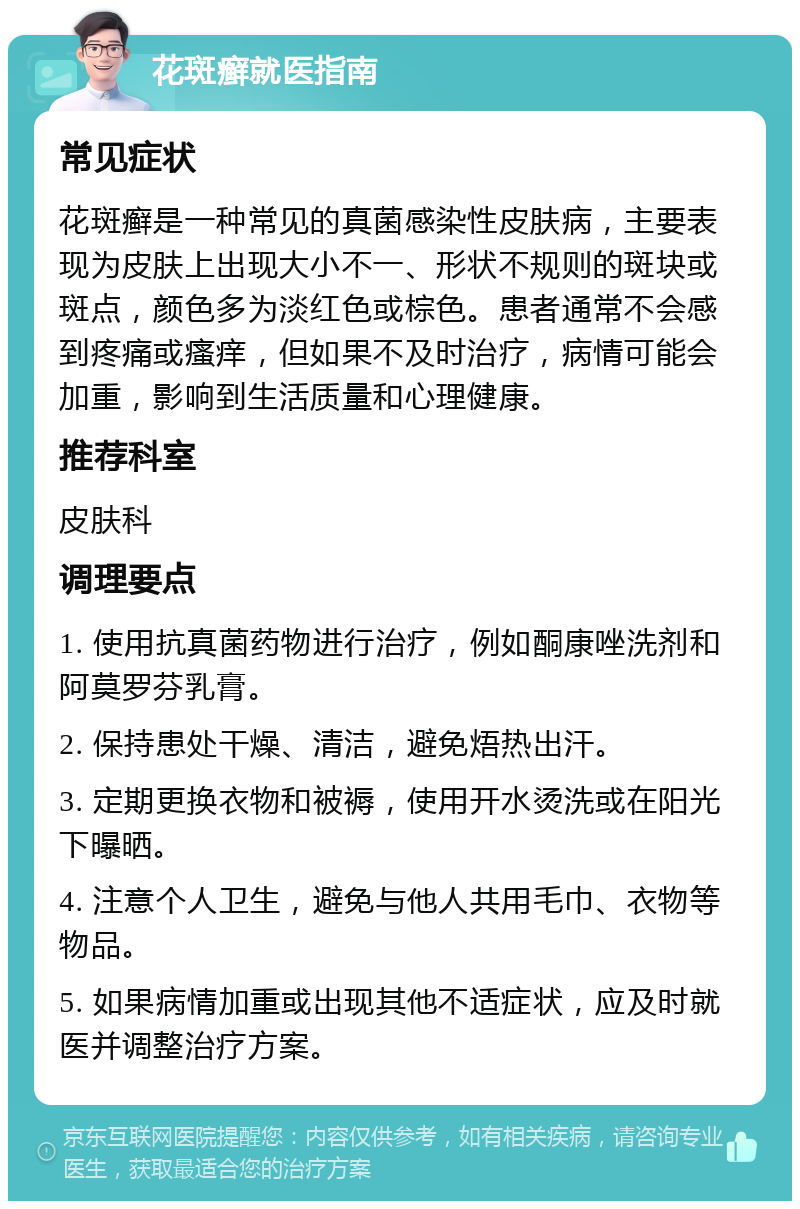 花斑癣就医指南 常见症状 花斑癣是一种常见的真菌感染性皮肤病，主要表现为皮肤上出现大小不一、形状不规则的斑块或斑点，颜色多为淡红色或棕色。患者通常不会感到疼痛或瘙痒，但如果不及时治疗，病情可能会加重，影响到生活质量和心理健康。 推荐科室 皮肤科 调理要点 1. 使用抗真菌药物进行治疗，例如酮康唑洗剂和阿莫罗芬乳膏。 2. 保持患处干燥、清洁，避免焐热出汗。 3. 定期更换衣物和被褥，使用开水烫洗或在阳光下曝晒。 4. 注意个人卫生，避免与他人共用毛巾、衣物等物品。 5. 如果病情加重或出现其他不适症状，应及时就医并调整治疗方案。