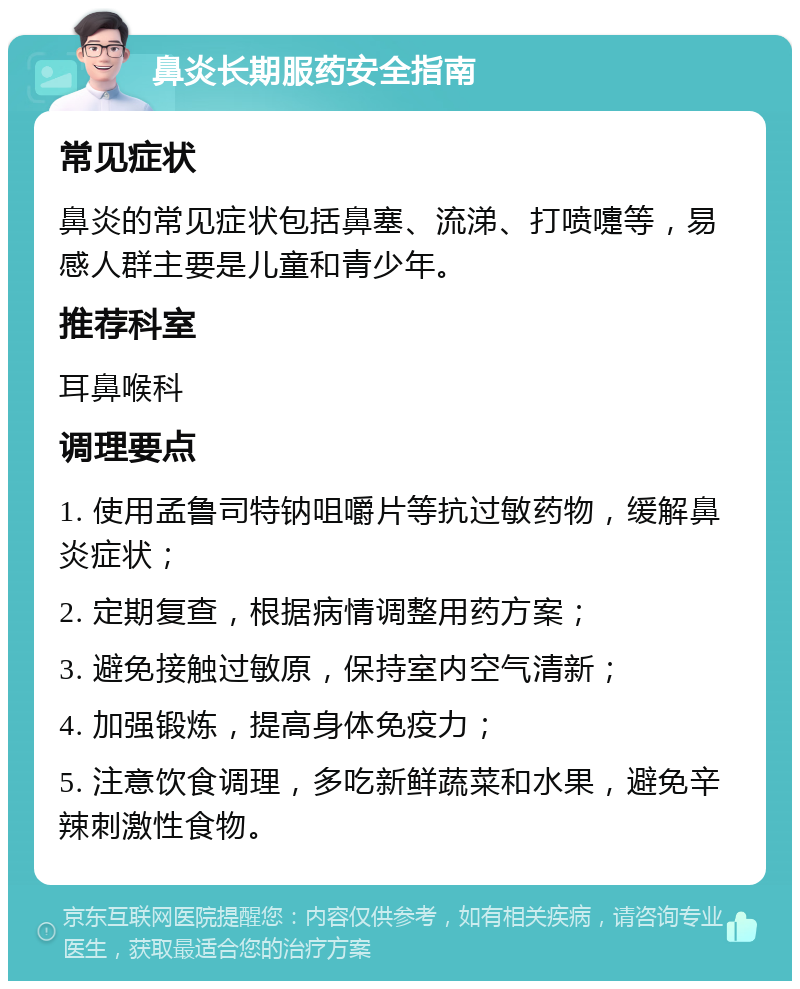 鼻炎长期服药安全指南 常见症状 鼻炎的常见症状包括鼻塞、流涕、打喷嚏等，易感人群主要是儿童和青少年。 推荐科室 耳鼻喉科 调理要点 1. 使用孟鲁司特钠咀嚼片等抗过敏药物，缓解鼻炎症状； 2. 定期复查，根据病情调整用药方案； 3. 避免接触过敏原，保持室内空气清新； 4. 加强锻炼，提高身体免疫力； 5. 注意饮食调理，多吃新鲜蔬菜和水果，避免辛辣刺激性食物。