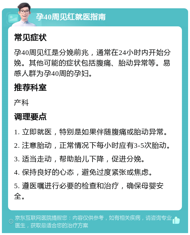 孕40周见红就医指南 常见症状 孕40周见红是分娩前兆，通常在24小时内开始分娩。其他可能的症状包括腹痛、胎动异常等。易感人群为孕40周的孕妇。 推荐科室 产科 调理要点 1. 立即就医，特别是如果伴随腹痛或胎动异常。 2. 注意胎动，正常情况下每小时应有3-5次胎动。 3. 适当走动，帮助胎儿下降，促进分娩。 4. 保持良好的心态，避免过度紧张或焦虑。 5. 遵医嘱进行必要的检查和治疗，确保母婴安全。