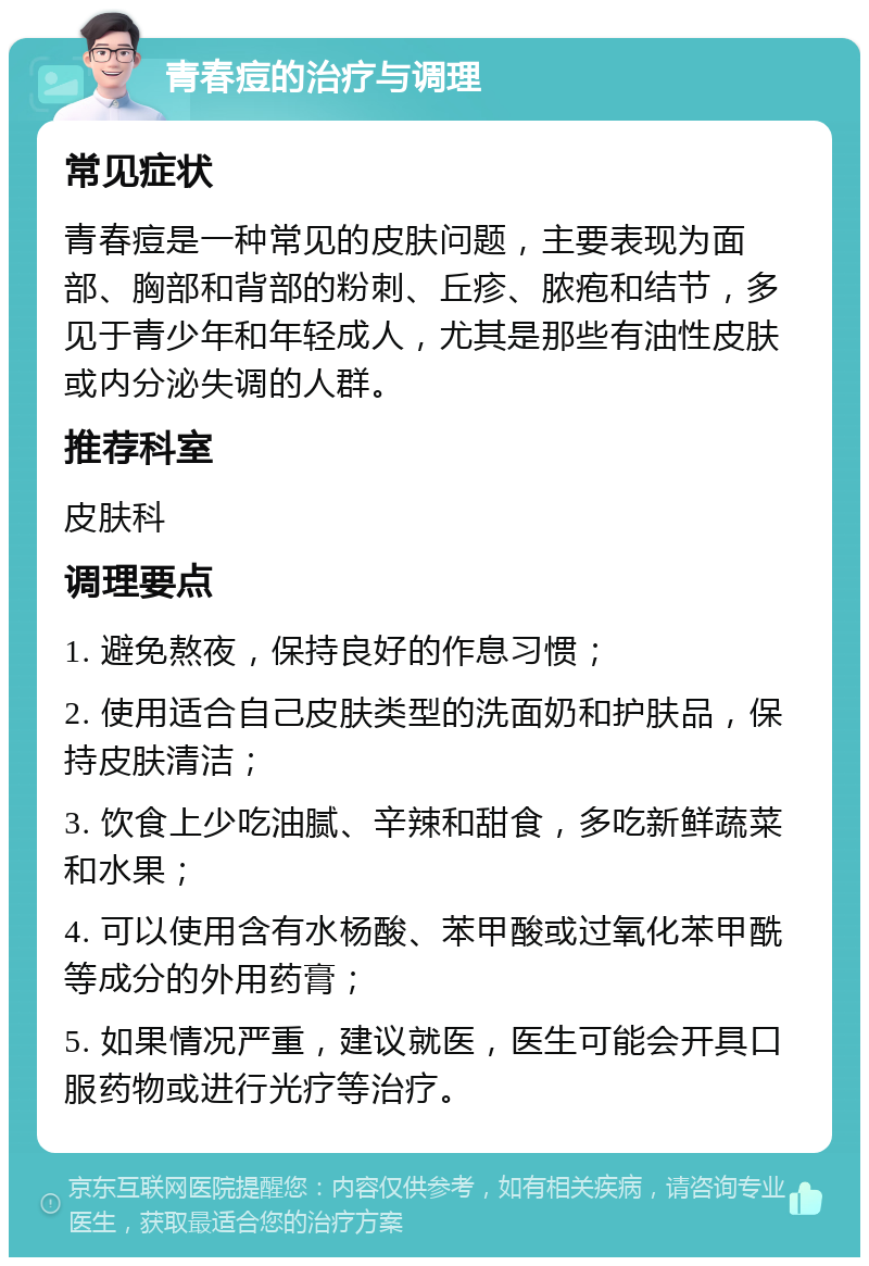 青春痘的治疗与调理 常见症状 青春痘是一种常见的皮肤问题，主要表现为面部、胸部和背部的粉刺、丘疹、脓疱和结节，多见于青少年和年轻成人，尤其是那些有油性皮肤或内分泌失调的人群。 推荐科室 皮肤科 调理要点 1. 避免熬夜，保持良好的作息习惯； 2. 使用适合自己皮肤类型的洗面奶和护肤品，保持皮肤清洁； 3. 饮食上少吃油腻、辛辣和甜食，多吃新鲜蔬菜和水果； 4. 可以使用含有水杨酸、苯甲酸或过氧化苯甲酰等成分的外用药膏； 5. 如果情况严重，建议就医，医生可能会开具口服药物或进行光疗等治疗。