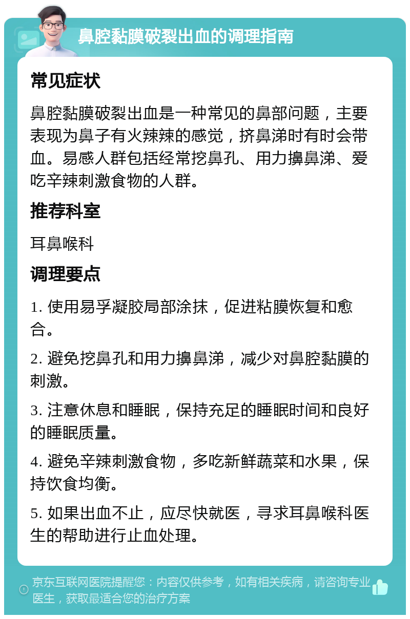 鼻腔黏膜破裂出血的调理指南 常见症状 鼻腔黏膜破裂出血是一种常见的鼻部问题，主要表现为鼻子有火辣辣的感觉，挤鼻涕时有时会带血。易感人群包括经常挖鼻孔、用力擤鼻涕、爱吃辛辣刺激食物的人群。 推荐科室 耳鼻喉科 调理要点 1. 使用易孚凝胶局部涂抹，促进粘膜恢复和愈合。 2. 避免挖鼻孔和用力擤鼻涕，减少对鼻腔黏膜的刺激。 3. 注意休息和睡眠，保持充足的睡眠时间和良好的睡眠质量。 4. 避免辛辣刺激食物，多吃新鲜蔬菜和水果，保持饮食均衡。 5. 如果出血不止，应尽快就医，寻求耳鼻喉科医生的帮助进行止血处理。