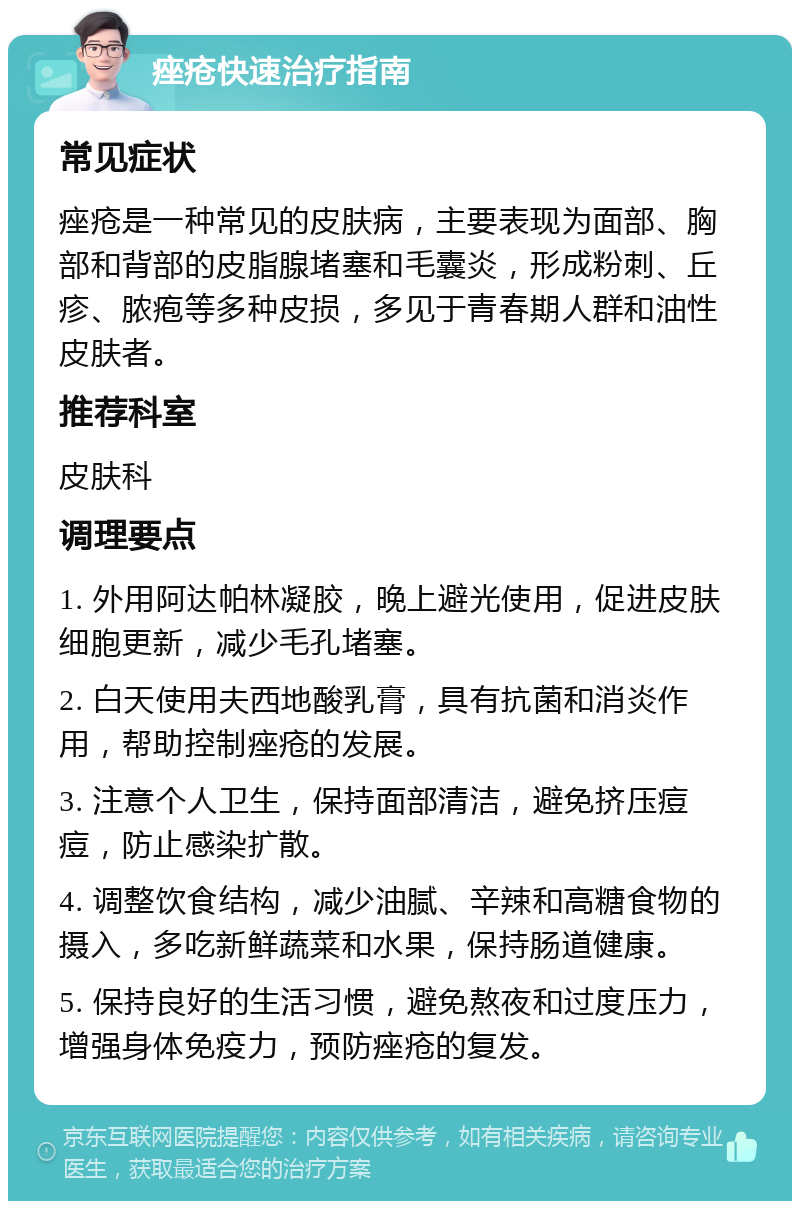 痤疮快速治疗指南 常见症状 痤疮是一种常见的皮肤病，主要表现为面部、胸部和背部的皮脂腺堵塞和毛囊炎，形成粉刺、丘疹、脓疱等多种皮损，多见于青春期人群和油性皮肤者。 推荐科室 皮肤科 调理要点 1. 外用阿达帕林凝胶，晚上避光使用，促进皮肤细胞更新，减少毛孔堵塞。 2. 白天使用夫西地酸乳膏，具有抗菌和消炎作用，帮助控制痤疮的发展。 3. 注意个人卫生，保持面部清洁，避免挤压痘痘，防止感染扩散。 4. 调整饮食结构，减少油腻、辛辣和高糖食物的摄入，多吃新鲜蔬菜和水果，保持肠道健康。 5. 保持良好的生活习惯，避免熬夜和过度压力，增强身体免疫力，预防痤疮的复发。