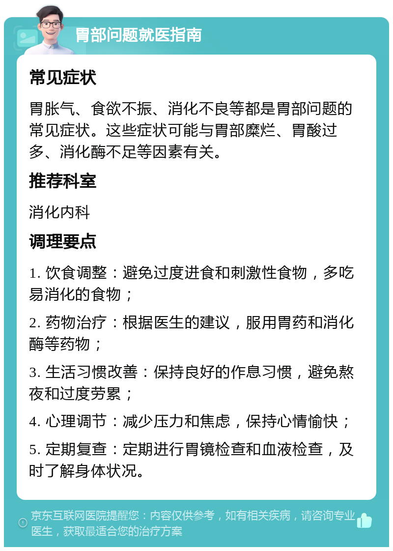 胃部问题就医指南 常见症状 胃胀气、食欲不振、消化不良等都是胃部问题的常见症状。这些症状可能与胃部糜烂、胃酸过多、消化酶不足等因素有关。 推荐科室 消化内科 调理要点 1. 饮食调整：避免过度进食和刺激性食物，多吃易消化的食物； 2. 药物治疗：根据医生的建议，服用胃药和消化酶等药物； 3. 生活习惯改善：保持良好的作息习惯，避免熬夜和过度劳累； 4. 心理调节：减少压力和焦虑，保持心情愉快； 5. 定期复查：定期进行胃镜检查和血液检查，及时了解身体状况。