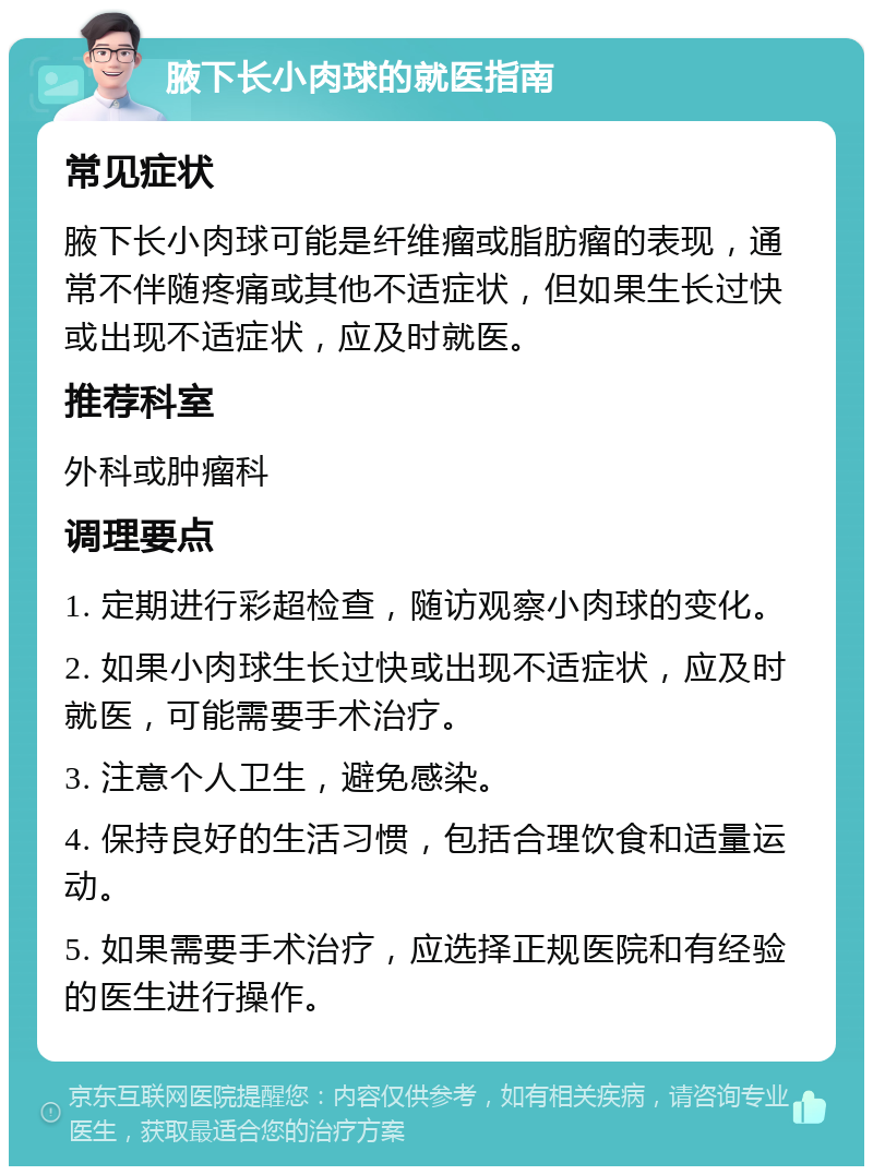 腋下长小肉球的就医指南 常见症状 腋下长小肉球可能是纤维瘤或脂肪瘤的表现，通常不伴随疼痛或其他不适症状，但如果生长过快或出现不适症状，应及时就医。 推荐科室 外科或肿瘤科 调理要点 1. 定期进行彩超检查，随访观察小肉球的变化。 2. 如果小肉球生长过快或出现不适症状，应及时就医，可能需要手术治疗。 3. 注意个人卫生，避免感染。 4. 保持良好的生活习惯，包括合理饮食和适量运动。 5. 如果需要手术治疗，应选择正规医院和有经验的医生进行操作。