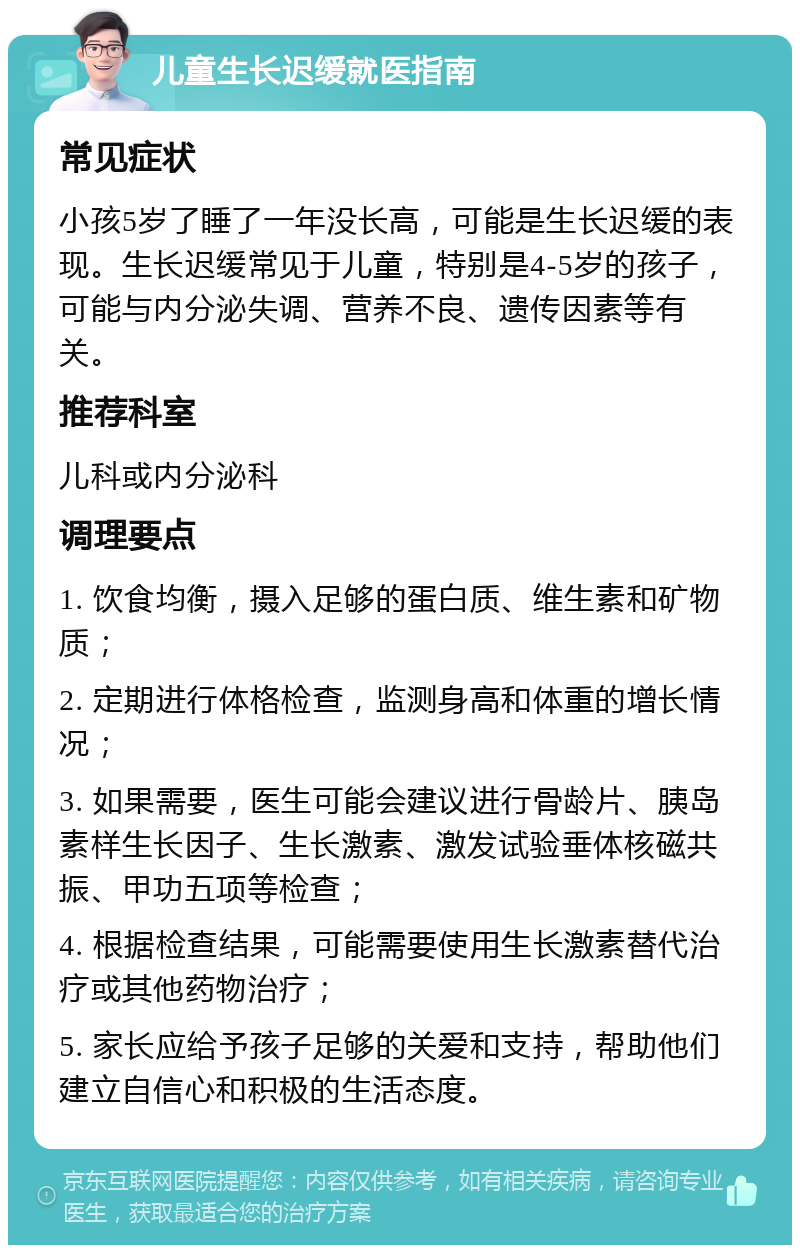 儿童生长迟缓就医指南 常见症状 小孩5岁了睡了一年没长高，可能是生长迟缓的表现。生长迟缓常见于儿童，特别是4-5岁的孩子，可能与内分泌失调、营养不良、遗传因素等有关。 推荐科室 儿科或内分泌科 调理要点 1. 饮食均衡，摄入足够的蛋白质、维生素和矿物质； 2. 定期进行体格检查，监测身高和体重的增长情况； 3. 如果需要，医生可能会建议进行骨龄片、胰岛素样生长因子、生长激素、激发试验垂体核磁共振、甲功五项等检查； 4. 根据检查结果，可能需要使用生长激素替代治疗或其他药物治疗； 5. 家长应给予孩子足够的关爱和支持，帮助他们建立自信心和积极的生活态度。