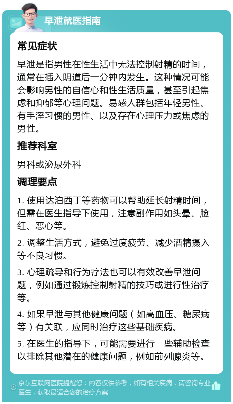 早泄就医指南 常见症状 早泄是指男性在性生活中无法控制射精的时间，通常在插入阴道后一分钟内发生。这种情况可能会影响男性的自信心和性生活质量，甚至引起焦虑和抑郁等心理问题。易感人群包括年轻男性、有手淫习惯的男性、以及存在心理压力或焦虑的男性。 推荐科室 男科或泌尿外科 调理要点 1. 使用达泊西丁等药物可以帮助延长射精时间，但需在医生指导下使用，注意副作用如头晕、脸红、恶心等。 2. 调整生活方式，避免过度疲劳、减少酒精摄入等不良习惯。 3. 心理疏导和行为疗法也可以有效改善早泄问题，例如通过锻炼控制射精的技巧或进行性治疗等。 4. 如果早泄与其他健康问题（如高血压、糖尿病等）有关联，应同时治疗这些基础疾病。 5. 在医生的指导下，可能需要进行一些辅助检查以排除其他潜在的健康问题，例如前列腺炎等。