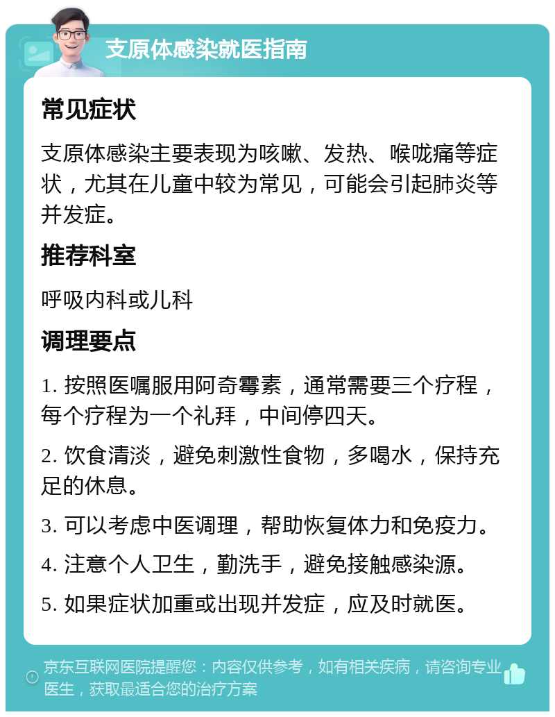 支原体感染就医指南 常见症状 支原体感染主要表现为咳嗽、发热、喉咙痛等症状，尤其在儿童中较为常见，可能会引起肺炎等并发症。 推荐科室 呼吸内科或儿科 调理要点 1. 按照医嘱服用阿奇霉素，通常需要三个疗程，每个疗程为一个礼拜，中间停四天。 2. 饮食清淡，避免刺激性食物，多喝水，保持充足的休息。 3. 可以考虑中医调理，帮助恢复体力和免疫力。 4. 注意个人卫生，勤洗手，避免接触感染源。 5. 如果症状加重或出现并发症，应及时就医。