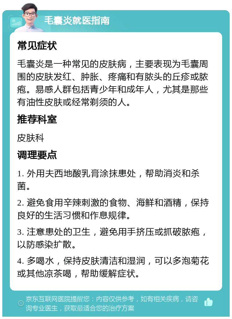 毛囊炎就医指南 常见症状 毛囊炎是一种常见的皮肤病，主要表现为毛囊周围的皮肤发红、肿胀、疼痛和有脓头的丘疹或脓疱。易感人群包括青少年和成年人，尤其是那些有油性皮肤或经常剃须的人。 推荐科室 皮肤科 调理要点 1. 外用夫西地酸乳膏涂抹患处，帮助消炎和杀菌。 2. 避免食用辛辣刺激的食物、海鲜和酒精，保持良好的生活习惯和作息规律。 3. 注意患处的卫生，避免用手挤压或抓破脓疱，以防感染扩散。 4. 多喝水，保持皮肤清洁和湿润，可以多泡菊花或其他凉茶喝，帮助缓解症状。