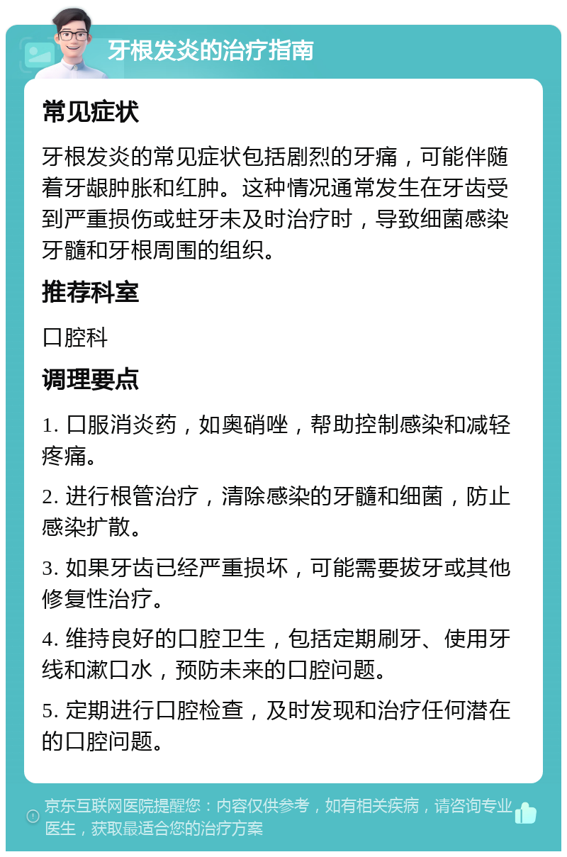 牙根发炎的治疗指南 常见症状 牙根发炎的常见症状包括剧烈的牙痛，可能伴随着牙龈肿胀和红肿。这种情况通常发生在牙齿受到严重损伤或蛀牙未及时治疗时，导致细菌感染牙髓和牙根周围的组织。 推荐科室 口腔科 调理要点 1. 口服消炎药，如奥硝唑，帮助控制感染和减轻疼痛。 2. 进行根管治疗，清除感染的牙髓和细菌，防止感染扩散。 3. 如果牙齿已经严重损坏，可能需要拔牙或其他修复性治疗。 4. 维持良好的口腔卫生，包括定期刷牙、使用牙线和漱口水，预防未来的口腔问题。 5. 定期进行口腔检查，及时发现和治疗任何潜在的口腔问题。