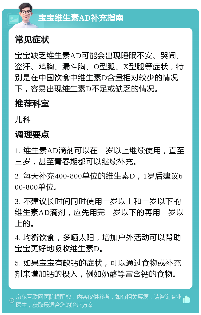 宝宝维生素AD补充指南 常见症状 宝宝缺乏维生素AD可能会出现睡眠不安、哭闹、盗汗、鸡胸、漏斗胸、O型腿、X型腿等症状，特别是在中国饮食中维生素D含量相对较少的情况下，容易出现维生素D不足或缺乏的情况。 推荐科室 儿科 调理要点 1. 维生素AD滴剂可以在一岁以上继续使用，直至三岁，甚至青春期都可以继续补充。 2. 每天补充400-800单位的维生素D，1岁后建议600-800单位。 3. 不建议长时间同时使用一岁以上和一岁以下的维生素AD滴剂，应先用完一岁以下的再用一岁以上的。 4. 均衡饮食，多晒太阳，增加户外活动可以帮助宝宝更好地吸收维生素D。 5. 如果宝宝有缺钙的症状，可以通过食物或补充剂来增加钙的摄入，例如奶酪等富含钙的食物。