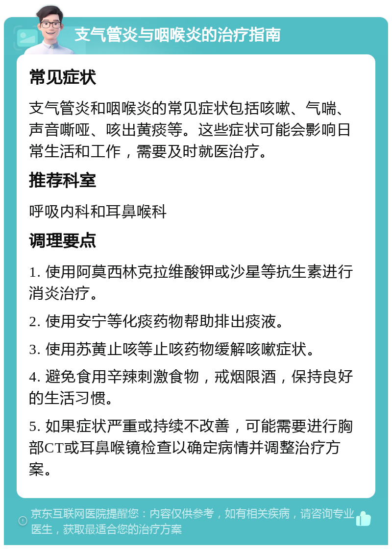 支气管炎与咽喉炎的治疗指南 常见症状 支气管炎和咽喉炎的常见症状包括咳嗽、气喘、声音嘶哑、咳出黄痰等。这些症状可能会影响日常生活和工作，需要及时就医治疗。 推荐科室 呼吸内科和耳鼻喉科 调理要点 1. 使用阿莫西林克拉维酸钾或沙星等抗生素进行消炎治疗。 2. 使用安宁等化痰药物帮助排出痰液。 3. 使用苏黄止咳等止咳药物缓解咳嗽症状。 4. 避免食用辛辣刺激食物，戒烟限酒，保持良好的生活习惯。 5. 如果症状严重或持续不改善，可能需要进行胸部CT或耳鼻喉镜检查以确定病情并调整治疗方案。