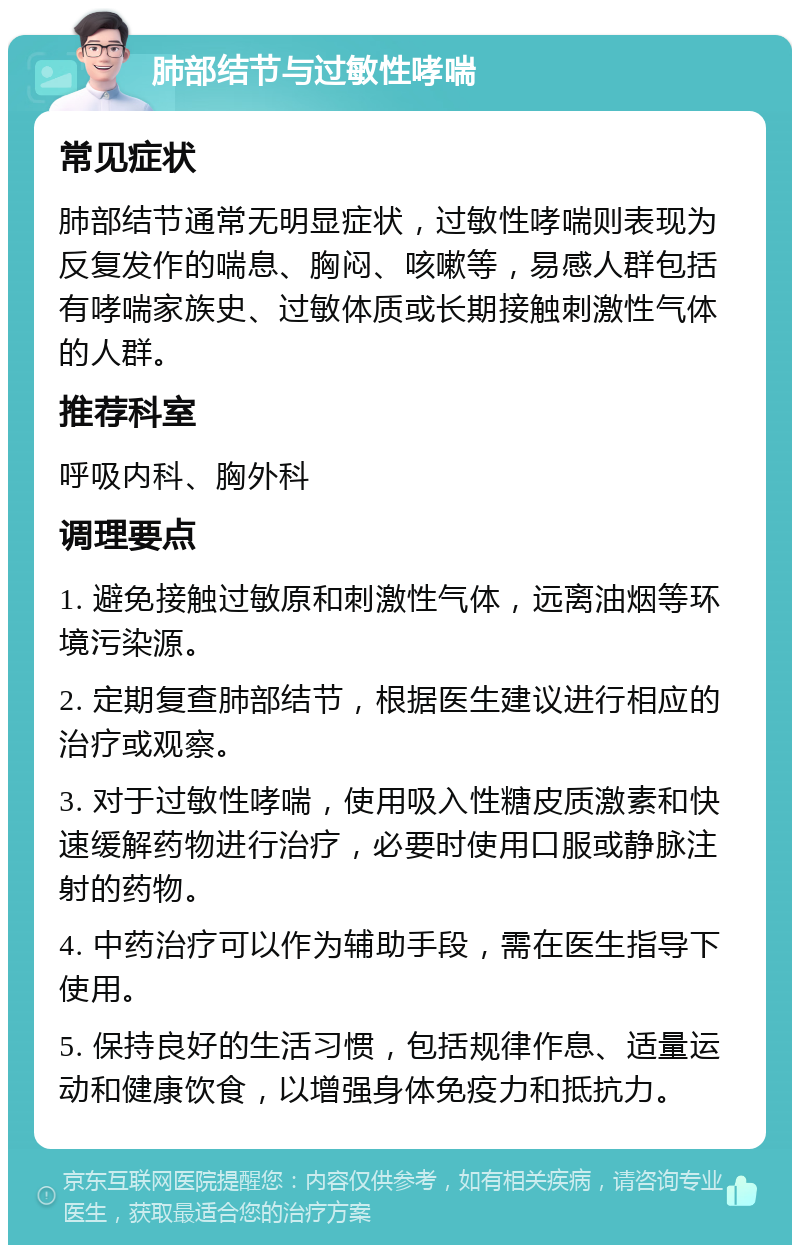 肺部结节与过敏性哮喘 常见症状 肺部结节通常无明显症状，过敏性哮喘则表现为反复发作的喘息、胸闷、咳嗽等，易感人群包括有哮喘家族史、过敏体质或长期接触刺激性气体的人群。 推荐科室 呼吸内科、胸外科 调理要点 1. 避免接触过敏原和刺激性气体，远离油烟等环境污染源。 2. 定期复查肺部结节，根据医生建议进行相应的治疗或观察。 3. 对于过敏性哮喘，使用吸入性糖皮质激素和快速缓解药物进行治疗，必要时使用口服或静脉注射的药物。 4. 中药治疗可以作为辅助手段，需在医生指导下使用。 5. 保持良好的生活习惯，包括规律作息、适量运动和健康饮食，以增强身体免疫力和抵抗力。