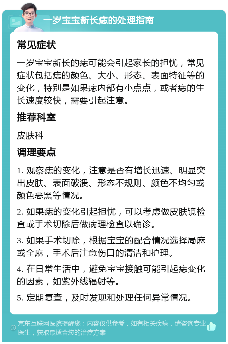 一岁宝宝新长痣的处理指南 常见症状 一岁宝宝新长的痣可能会引起家长的担忧，常见症状包括痣的颜色、大小、形态、表面特征等的变化，特别是如果痣内部有小点点，或者痣的生长速度较快，需要引起注意。 推荐科室 皮肤科 调理要点 1. 观察痣的变化，注意是否有增长迅速、明显突出皮肤、表面破溃、形态不规则、颜色不均匀或颜色恶黑等情况。 2. 如果痣的变化引起担忧，可以考虑做皮肤镜检查或手术切除后做病理检查以确诊。 3. 如果手术切除，根据宝宝的配合情况选择局麻或全麻，手术后注意伤口的清洁和护理。 4. 在日常生活中，避免宝宝接触可能引起痣变化的因素，如紫外线辐射等。 5. 定期复查，及时发现和处理任何异常情况。