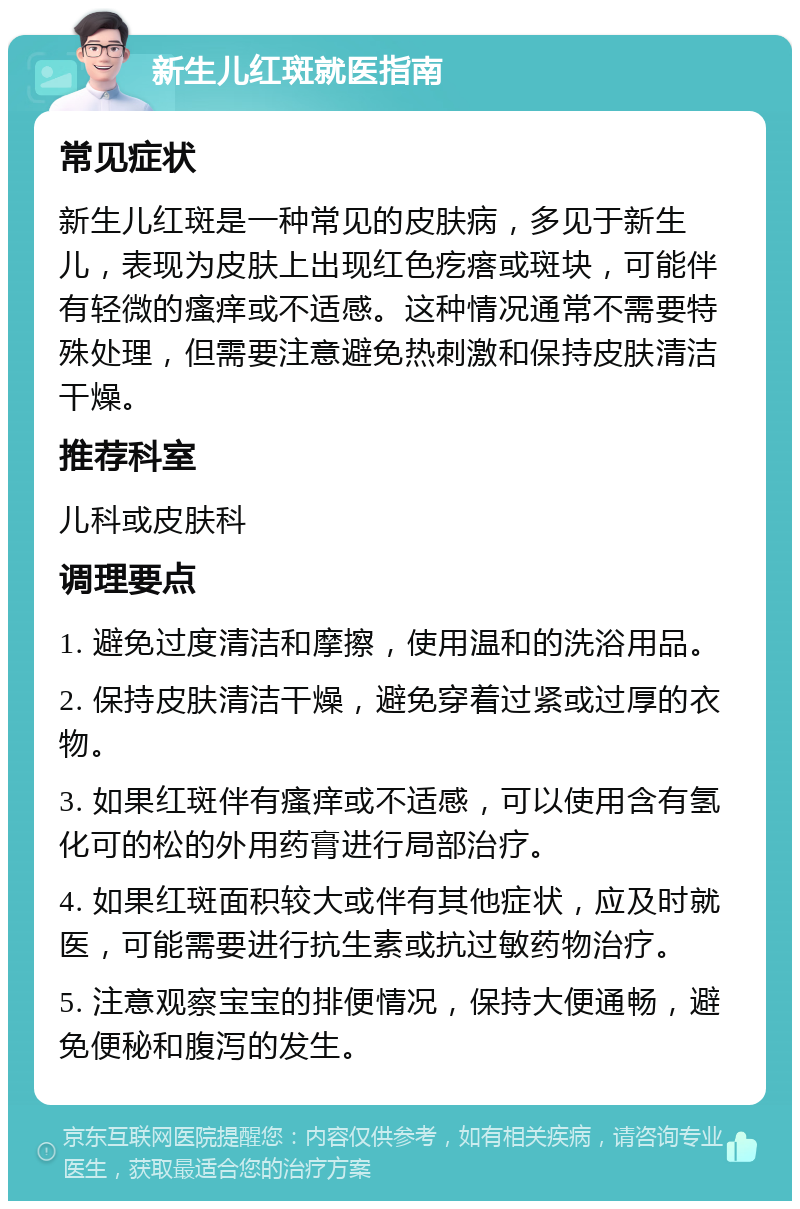 新生儿红斑就医指南 常见症状 新生儿红斑是一种常见的皮肤病，多见于新生儿，表现为皮肤上出现红色疙瘩或斑块，可能伴有轻微的瘙痒或不适感。这种情况通常不需要特殊处理，但需要注意避免热刺激和保持皮肤清洁干燥。 推荐科室 儿科或皮肤科 调理要点 1. 避免过度清洁和摩擦，使用温和的洗浴用品。 2. 保持皮肤清洁干燥，避免穿着过紧或过厚的衣物。 3. 如果红斑伴有瘙痒或不适感，可以使用含有氢化可的松的外用药膏进行局部治疗。 4. 如果红斑面积较大或伴有其他症状，应及时就医，可能需要进行抗生素或抗过敏药物治疗。 5. 注意观察宝宝的排便情况，保持大便通畅，避免便秘和腹泻的发生。