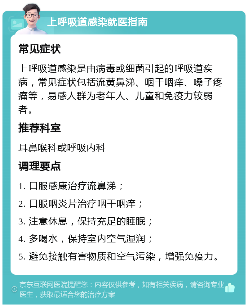 上呼吸道感染就医指南 常见症状 上呼吸道感染是由病毒或细菌引起的呼吸道疾病，常见症状包括流黄鼻涕、咽干咽痒、嗓子疼痛等，易感人群为老年人、儿童和免疫力较弱者。 推荐科室 耳鼻喉科或呼吸内科 调理要点 1. 口服感康治疗流鼻涕； 2. 口服咽炎片治疗咽干咽痒； 3. 注意休息，保持充足的睡眠； 4. 多喝水，保持室内空气湿润； 5. 避免接触有害物质和空气污染，增强免疫力。