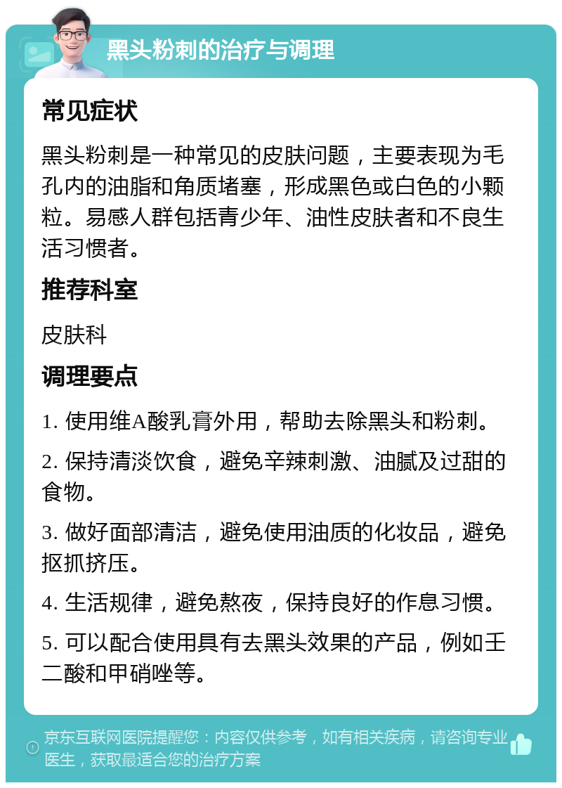 黑头粉刺的治疗与调理 常见症状 黑头粉刺是一种常见的皮肤问题，主要表现为毛孔内的油脂和角质堵塞，形成黑色或白色的小颗粒。易感人群包括青少年、油性皮肤者和不良生活习惯者。 推荐科室 皮肤科 调理要点 1. 使用维A酸乳膏外用，帮助去除黑头和粉刺。 2. 保持清淡饮食，避免辛辣刺激、油腻及过甜的食物。 3. 做好面部清洁，避免使用油质的化妆品，避免抠抓挤压。 4. 生活规律，避免熬夜，保持良好的作息习惯。 5. 可以配合使用具有去黑头效果的产品，例如壬二酸和甲硝唑等。