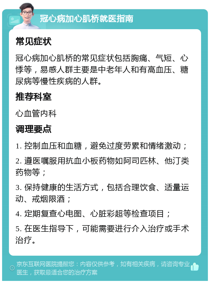 冠心病加心肌桥就医指南 常见症状 冠心病加心肌桥的常见症状包括胸痛、气短、心悸等，易感人群主要是中老年人和有高血压、糖尿病等慢性疾病的人群。 推荐科室 心血管内科 调理要点 1. 控制血压和血糖，避免过度劳累和情绪激动； 2. 遵医嘱服用抗血小板药物如阿司匹林、他汀类药物等； 3. 保持健康的生活方式，包括合理饮食、适量运动、戒烟限酒； 4. 定期复查心电图、心脏彩超等检查项目； 5. 在医生指导下，可能需要进行介入治疗或手术治疗。