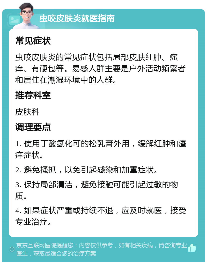 虫咬皮肤炎就医指南 常见症状 虫咬皮肤炎的常见症状包括局部皮肤红肿、瘙痒、有硬包等。易感人群主要是户外活动频繁者和居住在潮湿环境中的人群。 推荐科室 皮肤科 调理要点 1. 使用丁酸氢化可的松乳膏外用，缓解红肿和瘙痒症状。 2. 避免搔抓，以免引起感染和加重症状。 3. 保持局部清洁，避免接触可能引起过敏的物质。 4. 如果症状严重或持续不退，应及时就医，接受专业治疗。