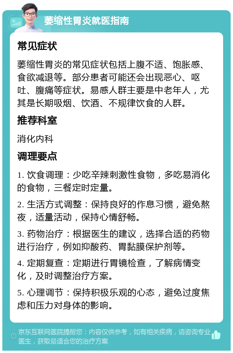 萎缩性胃炎就医指南 常见症状 萎缩性胃炎的常见症状包括上腹不适、饱胀感、食欲减退等。部分患者可能还会出现恶心、呕吐、腹痛等症状。易感人群主要是中老年人，尤其是长期吸烟、饮酒、不规律饮食的人群。 推荐科室 消化内科 调理要点 1. 饮食调理：少吃辛辣刺激性食物，多吃易消化的食物，三餐定时定量。 2. 生活方式调整：保持良好的作息习惯，避免熬夜，适量活动，保持心情舒畅。 3. 药物治疗：根据医生的建议，选择合适的药物进行治疗，例如抑酸药、胃黏膜保护剂等。 4. 定期复查：定期进行胃镜检查，了解病情变化，及时调整治疗方案。 5. 心理调节：保持积极乐观的心态，避免过度焦虑和压力对身体的影响。