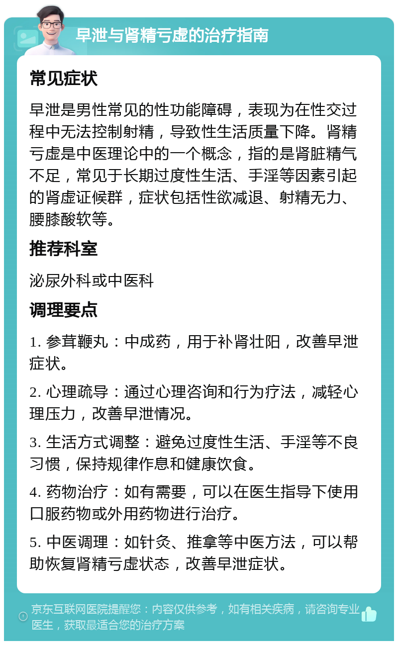 早泄与肾精亏虚的治疗指南 常见症状 早泄是男性常见的性功能障碍，表现为在性交过程中无法控制射精，导致性生活质量下降。肾精亏虚是中医理论中的一个概念，指的是肾脏精气不足，常见于长期过度性生活、手淫等因素引起的肾虚证候群，症状包括性欲减退、射精无力、腰膝酸软等。 推荐科室 泌尿外科或中医科 调理要点 1. 参茸鞭丸：中成药，用于补肾壮阳，改善早泄症状。 2. 心理疏导：通过心理咨询和行为疗法，减轻心理压力，改善早泄情况。 3. 生活方式调整：避免过度性生活、手淫等不良习惯，保持规律作息和健康饮食。 4. 药物治疗：如有需要，可以在医生指导下使用口服药物或外用药物进行治疗。 5. 中医调理：如针灸、推拿等中医方法，可以帮助恢复肾精亏虚状态，改善早泄症状。