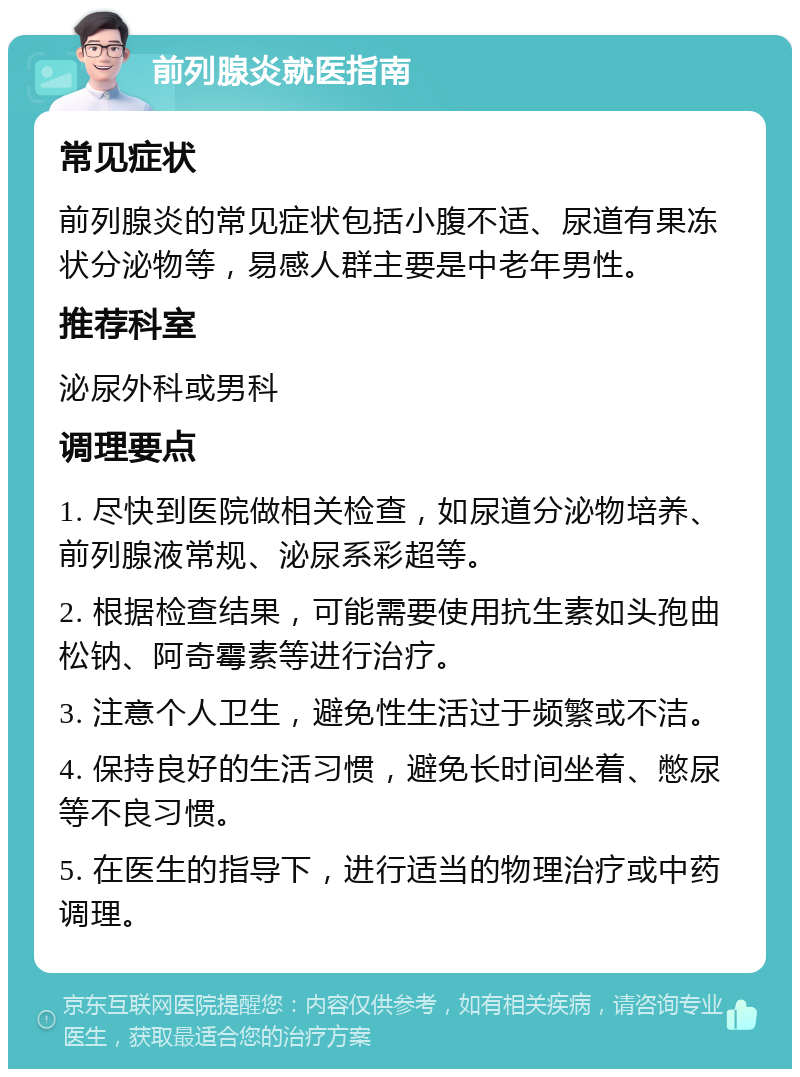 前列腺炎就医指南 常见症状 前列腺炎的常见症状包括小腹不适、尿道有果冻状分泌物等，易感人群主要是中老年男性。 推荐科室 泌尿外科或男科 调理要点 1. 尽快到医院做相关检查，如尿道分泌物培养、前列腺液常规、泌尿系彩超等。 2. 根据检查结果，可能需要使用抗生素如头孢曲松钠、阿奇霉素等进行治疗。 3. 注意个人卫生，避免性生活过于频繁或不洁。 4. 保持良好的生活习惯，避免长时间坐着、憋尿等不良习惯。 5. 在医生的指导下，进行适当的物理治疗或中药调理。