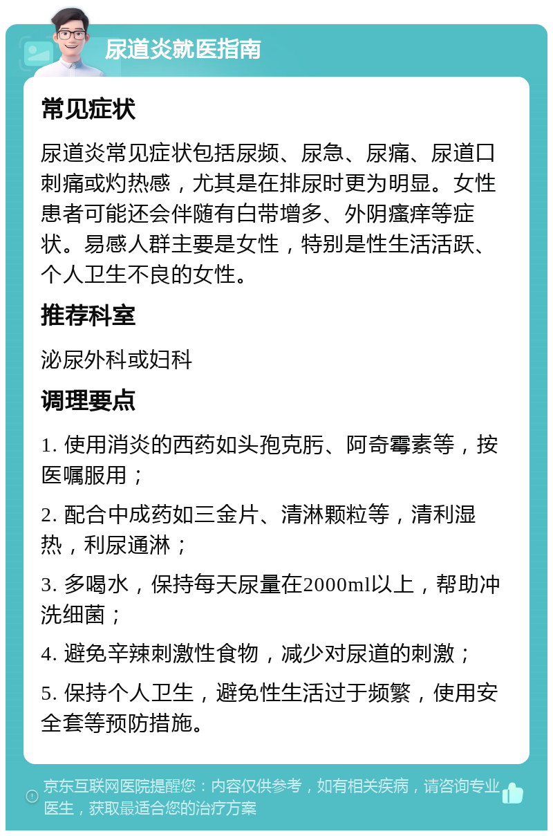 尿道炎就医指南 常见症状 尿道炎常见症状包括尿频、尿急、尿痛、尿道口刺痛或灼热感，尤其是在排尿时更为明显。女性患者可能还会伴随有白带增多、外阴瘙痒等症状。易感人群主要是女性，特别是性生活活跃、个人卫生不良的女性。 推荐科室 泌尿外科或妇科 调理要点 1. 使用消炎的西药如头孢克肟、阿奇霉素等，按医嘱服用； 2. 配合中成药如三金片、清淋颗粒等，清利湿热，利尿通淋； 3. 多喝水，保持每天尿量在2000ml以上，帮助冲洗细菌； 4. 避免辛辣刺激性食物，减少对尿道的刺激； 5. 保持个人卫生，避免性生活过于频繁，使用安全套等预防措施。