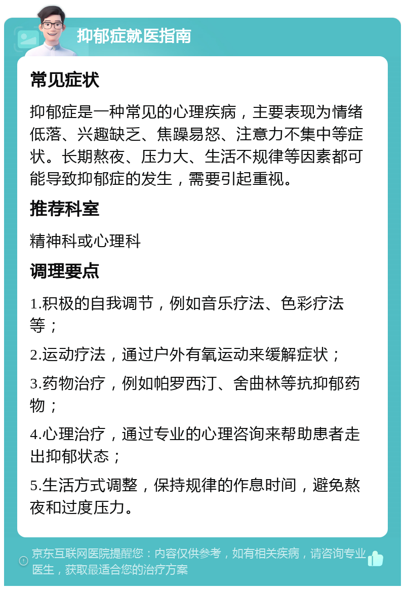 抑郁症就医指南 常见症状 抑郁症是一种常见的心理疾病，主要表现为情绪低落、兴趣缺乏、焦躁易怒、注意力不集中等症状。长期熬夜、压力大、生活不规律等因素都可能导致抑郁症的发生，需要引起重视。 推荐科室 精神科或心理科 调理要点 1.积极的自我调节，例如音乐疗法、色彩疗法等； 2.运动疗法，通过户外有氧运动来缓解症状； 3.药物治疗，例如帕罗西汀、舍曲林等抗抑郁药物； 4.心理治疗，通过专业的心理咨询来帮助患者走出抑郁状态； 5.生活方式调整，保持规律的作息时间，避免熬夜和过度压力。