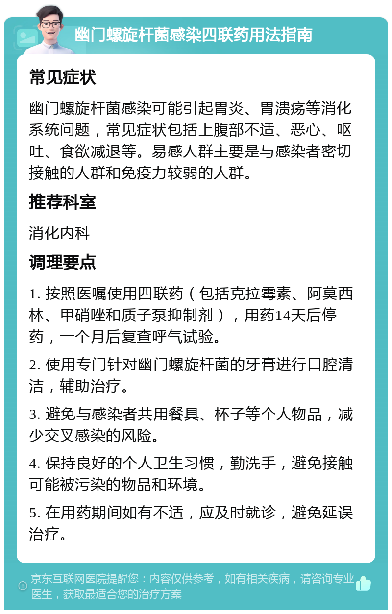 幽门螺旋杆菌感染四联药用法指南 常见症状 幽门螺旋杆菌感染可能引起胃炎、胃溃疡等消化系统问题，常见症状包括上腹部不适、恶心、呕吐、食欲减退等。易感人群主要是与感染者密切接触的人群和免疫力较弱的人群。 推荐科室 消化内科 调理要点 1. 按照医嘱使用四联药（包括克拉霉素、阿莫西林、甲硝唑和质子泵抑制剂），用药14天后停药，一个月后复查呼气试验。 2. 使用专门针对幽门螺旋杆菌的牙膏进行口腔清洁，辅助治疗。 3. 避免与感染者共用餐具、杯子等个人物品，减少交叉感染的风险。 4. 保持良好的个人卫生习惯，勤洗手，避免接触可能被污染的物品和环境。 5. 在用药期间如有不适，应及时就诊，避免延误治疗。