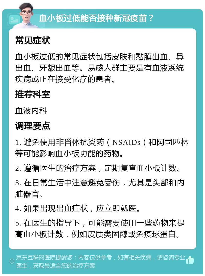 血小板过低能否接种新冠疫苗？ 常见症状 血小板过低的常见症状包括皮肤和黏膜出血、鼻出血、牙龈出血等。易感人群主要是有血液系统疾病或正在接受化疗的患者。 推荐科室 血液内科 调理要点 1. 避免使用非甾体抗炎药（NSAIDs）和阿司匹林等可能影响血小板功能的药物。 2. 遵循医生的治疗方案，定期复查血小板计数。 3. 在日常生活中注意避免受伤，尤其是头部和内脏器官。 4. 如果出现出血症状，应立即就医。 5. 在医生的指导下，可能需要使用一些药物来提高血小板计数，例如皮质类固醇或免疫球蛋白。