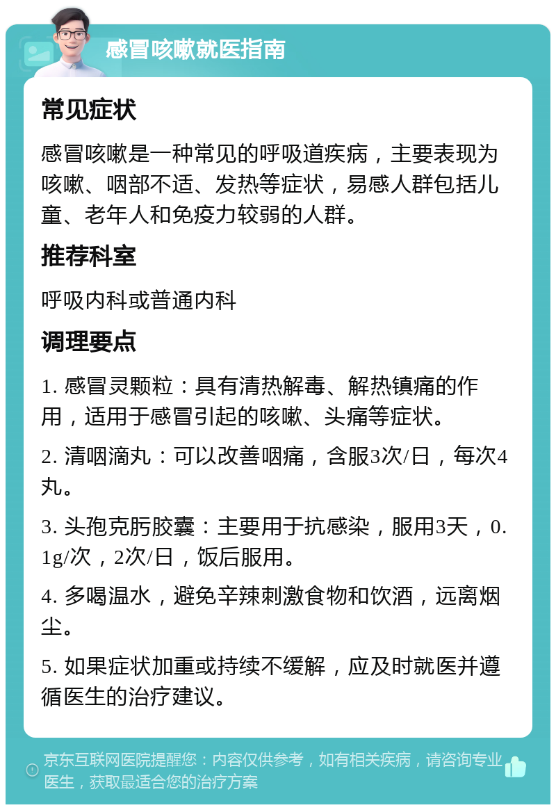 感冒咳嗽就医指南 常见症状 感冒咳嗽是一种常见的呼吸道疾病，主要表现为咳嗽、咽部不适、发热等症状，易感人群包括儿童、老年人和免疫力较弱的人群。 推荐科室 呼吸内科或普通内科 调理要点 1. 感冒灵颗粒：具有清热解毒、解热镇痛的作用，适用于感冒引起的咳嗽、头痛等症状。 2. 清咽滴丸：可以改善咽痛，含服3次/日，每次4丸。 3. 头孢克肟胶囊：主要用于抗感染，服用3天，0.1g/次，2次/日，饭后服用。 4. 多喝温水，避免辛辣刺激食物和饮酒，远离烟尘。 5. 如果症状加重或持续不缓解，应及时就医并遵循医生的治疗建议。