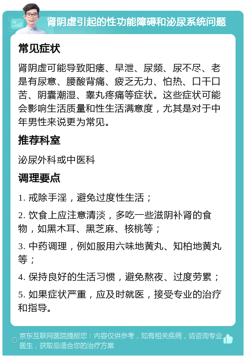 肾阴虚引起的性功能障碍和泌尿系统问题 常见症状 肾阴虚可能导致阳痿、早泄、尿频、尿不尽、老是有尿意、腰酸背痛、疲乏无力、怕热、口干口苦、阴囊潮湿、睾丸疼痛等症状。这些症状可能会影响生活质量和性生活满意度，尤其是对于中年男性来说更为常见。 推荐科室 泌尿外科或中医科 调理要点 1. 戒除手淫，避免过度性生活； 2. 饮食上应注意清淡，多吃一些滋阴补肾的食物，如黑木耳、黑芝麻、核桃等； 3. 中药调理，例如服用六味地黄丸、知柏地黄丸等； 4. 保持良好的生活习惯，避免熬夜、过度劳累； 5. 如果症状严重，应及时就医，接受专业的治疗和指导。