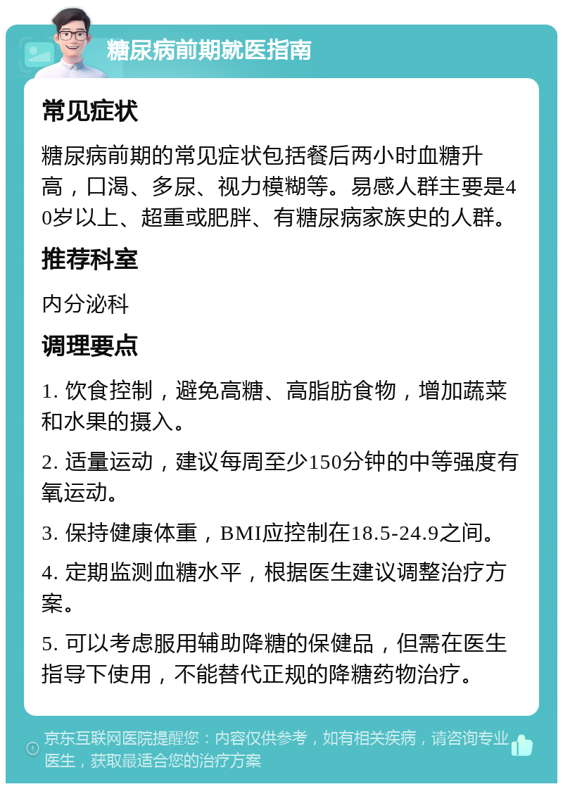 糖尿病前期就医指南 常见症状 糖尿病前期的常见症状包括餐后两小时血糖升高，口渴、多尿、视力模糊等。易感人群主要是40岁以上、超重或肥胖、有糖尿病家族史的人群。 推荐科室 内分泌科 调理要点 1. 饮食控制，避免高糖、高脂肪食物，增加蔬菜和水果的摄入。 2. 适量运动，建议每周至少150分钟的中等强度有氧运动。 3. 保持健康体重，BMI应控制在18.5-24.9之间。 4. 定期监测血糖水平，根据医生建议调整治疗方案。 5. 可以考虑服用辅助降糖的保健品，但需在医生指导下使用，不能替代正规的降糖药物治疗。