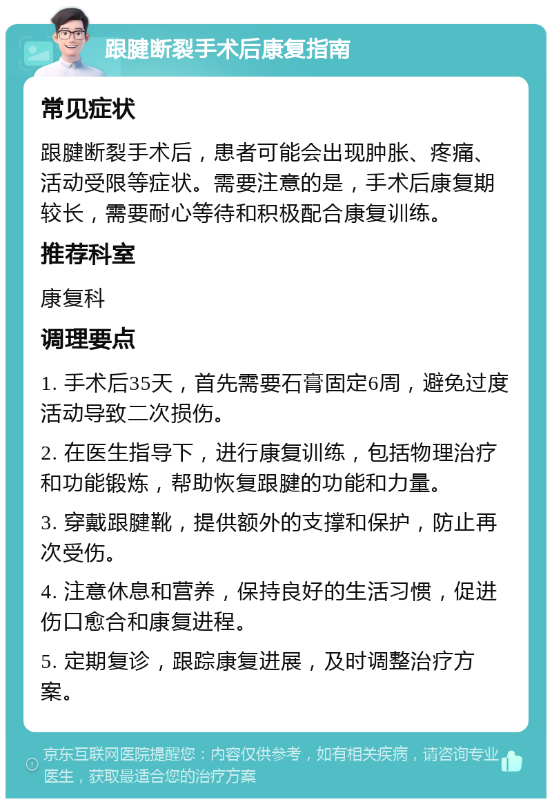 跟腱断裂手术后康复指南 常见症状 跟腱断裂手术后，患者可能会出现肿胀、疼痛、活动受限等症状。需要注意的是，手术后康复期较长，需要耐心等待和积极配合康复训练。 推荐科室 康复科 调理要点 1. 手术后35天，首先需要石膏固定6周，避免过度活动导致二次损伤。 2. 在医生指导下，进行康复训练，包括物理治疗和功能锻炼，帮助恢复跟腱的功能和力量。 3. 穿戴跟腱靴，提供额外的支撑和保护，防止再次受伤。 4. 注意休息和营养，保持良好的生活习惯，促进伤口愈合和康复进程。 5. 定期复诊，跟踪康复进展，及时调整治疗方案。