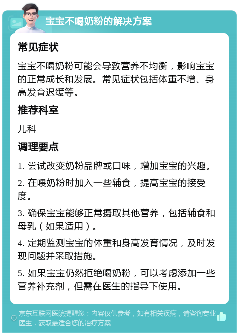 宝宝不喝奶粉的解决方案 常见症状 宝宝不喝奶粉可能会导致营养不均衡，影响宝宝的正常成长和发展。常见症状包括体重不增、身高发育迟缓等。 推荐科室 儿科 调理要点 1. 尝试改变奶粉品牌或口味，增加宝宝的兴趣。 2. 在喂奶粉时加入一些辅食，提高宝宝的接受度。 3. 确保宝宝能够正常摄取其他营养，包括辅食和母乳（如果适用）。 4. 定期监测宝宝的体重和身高发育情况，及时发现问题并采取措施。 5. 如果宝宝仍然拒绝喝奶粉，可以考虑添加一些营养补充剂，但需在医生的指导下使用。