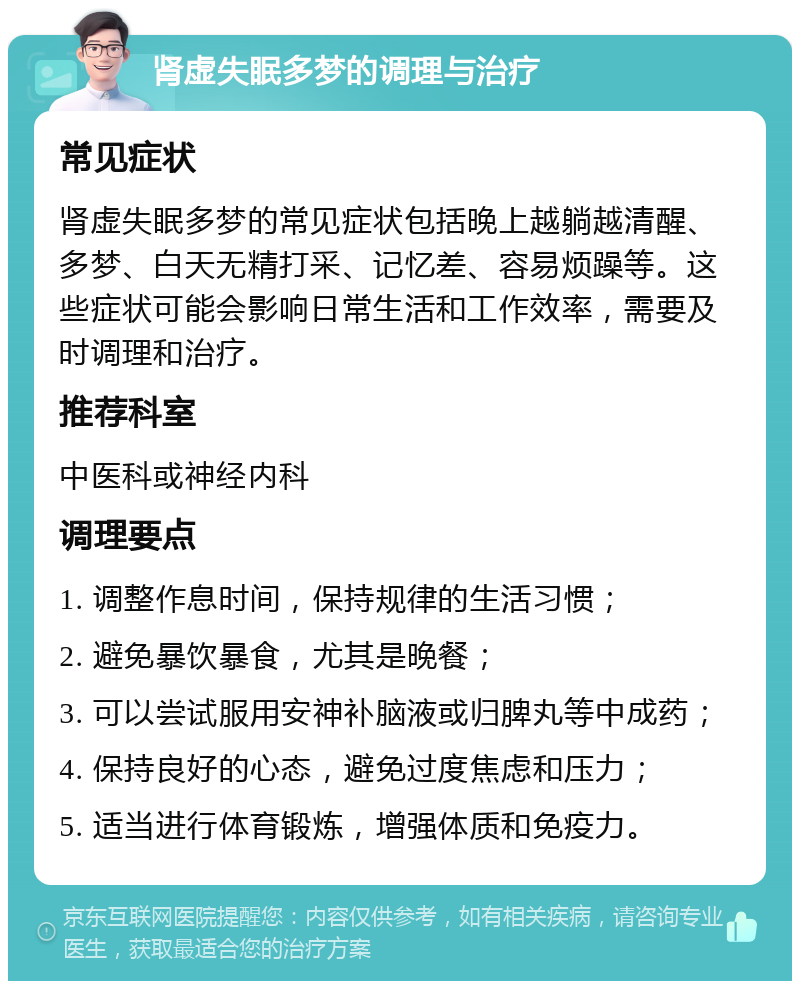 肾虚失眠多梦的调理与治疗 常见症状 肾虚失眠多梦的常见症状包括晚上越躺越清醒、多梦、白天无精打采、记忆差、容易烦躁等。这些症状可能会影响日常生活和工作效率，需要及时调理和治疗。 推荐科室 中医科或神经内科 调理要点 1. 调整作息时间，保持规律的生活习惯； 2. 避免暴饮暴食，尤其是晚餐； 3. 可以尝试服用安神补脑液或归脾丸等中成药； 4. 保持良好的心态，避免过度焦虑和压力； 5. 适当进行体育锻炼，增强体质和免疫力。