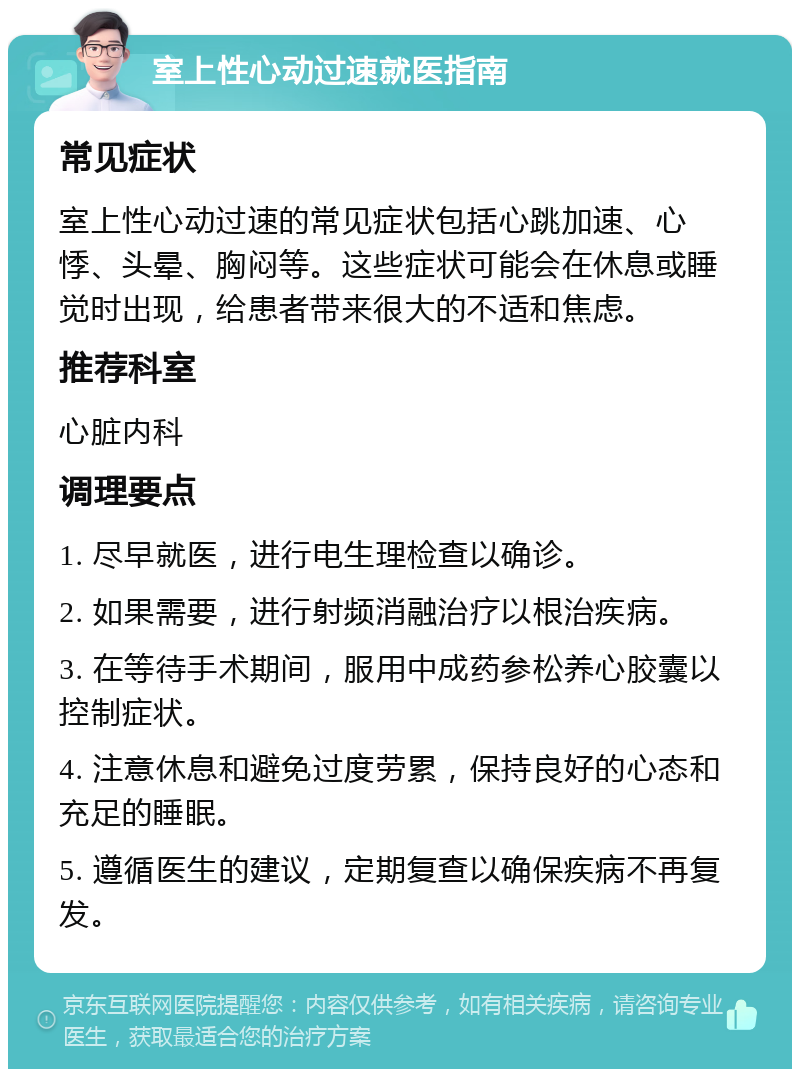 室上性心动过速就医指南 常见症状 室上性心动过速的常见症状包括心跳加速、心悸、头晕、胸闷等。这些症状可能会在休息或睡觉时出现，给患者带来很大的不适和焦虑。 推荐科室 心脏内科 调理要点 1. 尽早就医，进行电生理检查以确诊。 2. 如果需要，进行射频消融治疗以根治疾病。 3. 在等待手术期间，服用中成药参松养心胶囊以控制症状。 4. 注意休息和避免过度劳累，保持良好的心态和充足的睡眠。 5. 遵循医生的建议，定期复查以确保疾病不再复发。