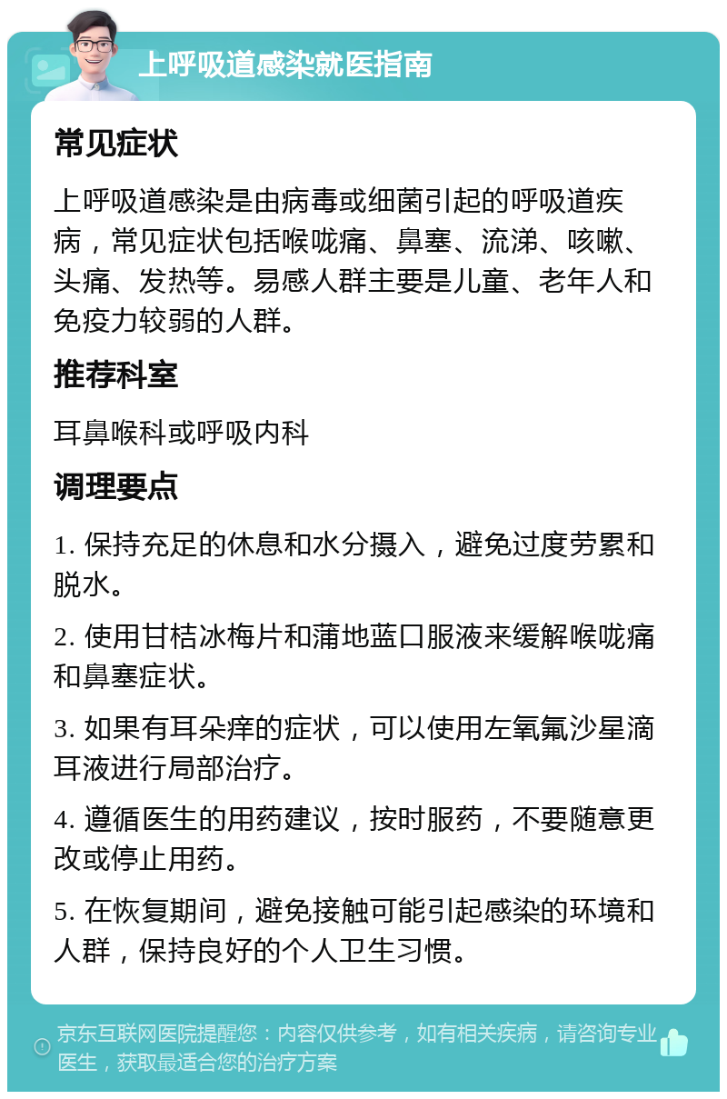 上呼吸道感染就医指南 常见症状 上呼吸道感染是由病毒或细菌引起的呼吸道疾病，常见症状包括喉咙痛、鼻塞、流涕、咳嗽、头痛、发热等。易感人群主要是儿童、老年人和免疫力较弱的人群。 推荐科室 耳鼻喉科或呼吸内科 调理要点 1. 保持充足的休息和水分摄入，避免过度劳累和脱水。 2. 使用甘桔冰梅片和蒲地蓝口服液来缓解喉咙痛和鼻塞症状。 3. 如果有耳朵痒的症状，可以使用左氧氟沙星滴耳液进行局部治疗。 4. 遵循医生的用药建议，按时服药，不要随意更改或停止用药。 5. 在恢复期间，避免接触可能引起感染的环境和人群，保持良好的个人卫生习惯。