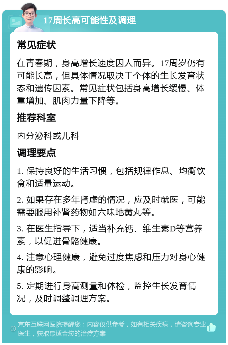 17周长高可能性及调理 常见症状 在青春期，身高增长速度因人而异。17周岁仍有可能长高，但具体情况取决于个体的生长发育状态和遗传因素。常见症状包括身高增长缓慢、体重增加、肌肉力量下降等。 推荐科室 内分泌科或儿科 调理要点 1. 保持良好的生活习惯，包括规律作息、均衡饮食和适量运动。 2. 如果存在多年肾虚的情况，应及时就医，可能需要服用补肾药物如六味地黄丸等。 3. 在医生指导下，适当补充钙、维生素D等营养素，以促进骨骼健康。 4. 注意心理健康，避免过度焦虑和压力对身心健康的影响。 5. 定期进行身高测量和体检，监控生长发育情况，及时调整调理方案。