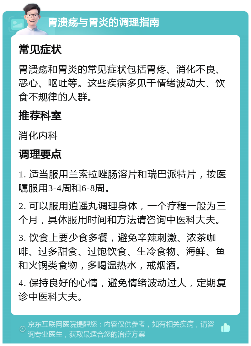 胃溃疡与胃炎的调理指南 常见症状 胃溃疡和胃炎的常见症状包括胃疼、消化不良、恶心、呕吐等。这些疾病多见于情绪波动大、饮食不规律的人群。 推荐科室 消化内科 调理要点 1. 适当服用兰索拉唑肠溶片和瑞巴派特片，按医嘱服用3-4周和6-8周。 2. 可以服用逍遥丸调理身体，一个疗程一般为三个月，具体服用时间和方法请咨询中医科大夫。 3. 饮食上要少食多餐，避免辛辣刺激、浓茶咖啡、过多甜食、过饱饮食、生冷食物、海鲜、鱼和火锅类食物，多喝温热水，戒烟酒。 4. 保持良好的心情，避免情绪波动过大，定期复诊中医科大夫。