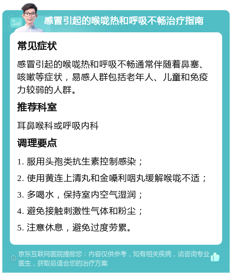 感冒引起的喉咙热和呼吸不畅治疗指南 常见症状 感冒引起的喉咙热和呼吸不畅通常伴随着鼻塞、咳嗽等症状，易感人群包括老年人、儿童和免疫力较弱的人群。 推荐科室 耳鼻喉科或呼吸内科 调理要点 1. 服用头孢类抗生素控制感染； 2. 使用黄连上清丸和金嗓利咽丸缓解喉咙不适； 3. 多喝水，保持室内空气湿润； 4. 避免接触刺激性气体和粉尘； 5. 注意休息，避免过度劳累。